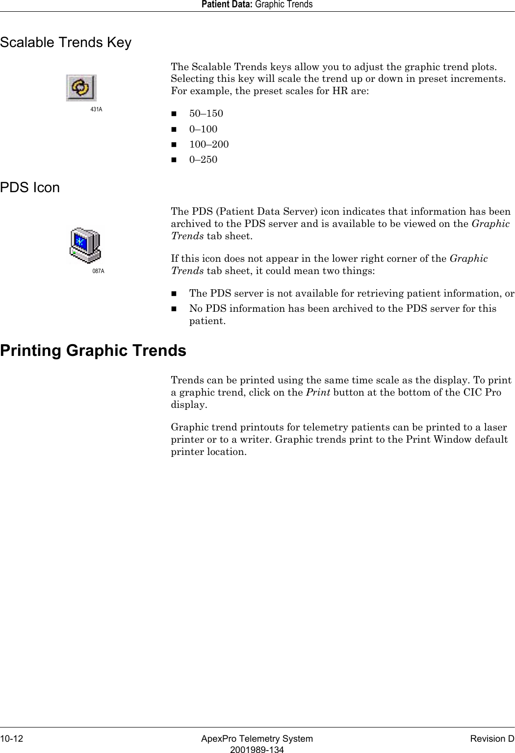 10-12 ApexPro Telemetry System Revision D2001989-134Patient Data: Graphic TrendsScalable Trends KeyThe Scalable Trends keys allow you to adjust the graphic trend plots. Selecting this key will scale the trend up or down in preset increments. For example, the preset scales for HR are: 50–1500–100100–2000–250PDS IconThe PDS (Patient Data Server) icon indicates that information has been archived to the PDS server and is available to be viewed on the Graphic Trends tab sheet. If this icon does not appear in the lower right corner of the Graphic Trends tab sheet, it could mean two things:The PDS server is not available for retrieving patient information, orNo PDS information has been archived to the PDS server for this patient.Printing Graphic TrendsTrends can be printed using the same time scale as the display. To print a graphic trend, click on the Print button at the bottom of the CIC Pro display.Graphic trend printouts for telemetry patients can be printed to a laser printer or to a writer. Graphic trends print to the Print Window default printer location.431A087A