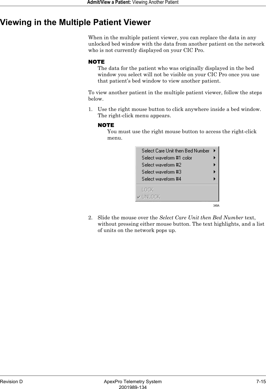 Revision D ApexPro Telemetry System 7-152001989-134Admit/View a Patient: Viewing Another PatientViewing in the Multiple Patient ViewerWhen in the multiple patient viewer, you can replace the data in any unlocked bed window with the data from another patient on the network who is not currently displayed on your CIC Pro. NOTEThe data for the patient who was originally displayed in the bed window you select will not be visible on your CIC Pro once you use that patient’s bed window to view another patient.To view another patient in the multiple patient viewer, follow the steps below.1. Use the right mouse button to click anywhere inside a bed window. The right-click menu appears.NOTEYou must use the right mouse button to access the right-click menu.2. Slide the mouse over the Select Care Unit then Bed Number text, without pressing either mouse button. The text highlights, and a list of units on the network pops up. 349A