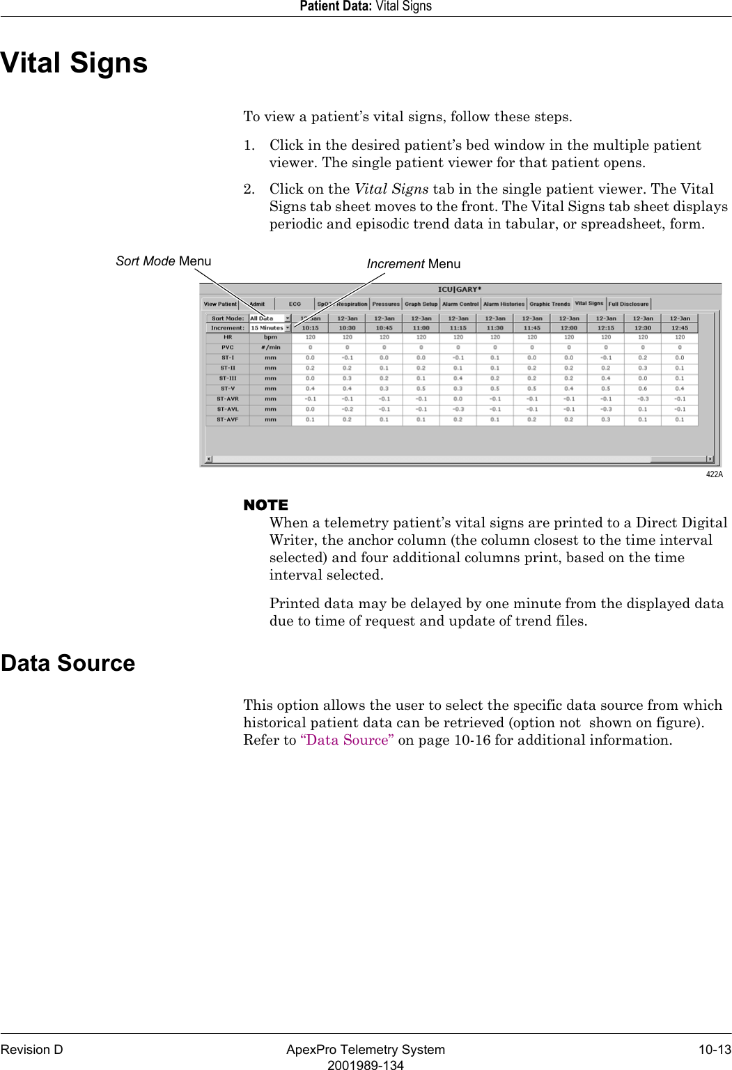 Revision D ApexPro Telemetry System 10-132001989-134Patient Data: Vital SignsVital SignsTo view a patient’s vital signs, follow these steps.1. Click in the desired patient’s bed window in the multiple patient viewer. The single patient viewer for that patient opens.2. Click on the Vital Signs tab in the single patient viewer. The Vital Signs tab sheet moves to the front. The Vital Signs tab sheet displays periodic and episodic trend data in tabular, or spreadsheet, form.NOTEWhen a telemetry patient’s vital signs are printed to a Direct Digital Writer, the anchor column (the column closest to the time interval selected) and four additional columns print, based on the time interval selected.Printed data may be delayed by one minute from the displayed data due to time of request and update of trend files.Data SourceThis option allows the user to select the specific data source from which historical patient data can be retrieved (option not  shown on figure). Refer to “Data Source” on page 10-16 for additional information.Sort Mode Menu Increment Menu 422A