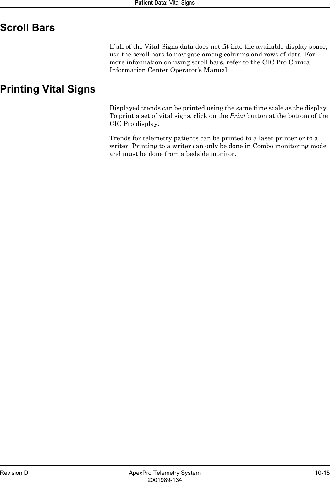 Revision D ApexPro Telemetry System 10-152001989-134Patient Data: Vital SignsScroll BarsIf all of the Vital Signs data does not fit into the available display space, use the scroll bars to navigate among columns and rows of data. For more information on using scroll bars, refer to the CIC Pro Clinical Information Center Operator’s Manual.Printing Vital SignsDisplayed trends can be printed using the same time scale as the display. To print a set of vital signs, click on the Print button at the bottom of the CIC Pro display. Trends for telemetry patients can be printed to a laser printer or to a writer. Printing to a writer can only be done in Combo monitoring mode and must be done from a bedside monitor.