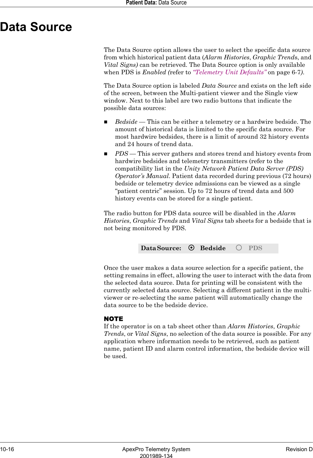 10-16 ApexPro Telemetry System Revision D2001989-134Patient Data: Data SourceData SourceThe Data Source option allows the user to select the specific data source from which historical patient data (Alarm Histories, Graphic Trends, and Vital Signs) can be retrieved. The Data Source option is only available when PDS is Enabled (refer to “Telemetry Unit Defaults” on page 6-7). The Data Source option is labeled Data Source and exists on the left side of the screen, between the Multi-patient viewer and the Single view window. Next to this label are two radio buttons that indicate the possible data sources:Bedside — This can be either a telemetry or a hardwire bedside. The amount of historical data is limited to the specific data source. For most hardwire bedsides, there is a limit of around 32 history events and 24 hours of trend data.PDS — This server gathers and stores trend and history events from hardwire bedsides and telemetry transmitters (refer to the compatibility list in the Unity Network Patient Data Server (PDS) Operator’s Manual. Patient data recorded during previous (72 hours) bedside or telemetry device admissions can be viewed as a single “patient centric” session. Up to 72 hours of trend data and 500 history events can be stored for a single patient. The radio button for PDS data source will be disabled in the Alarm Histories, Graphic Trends and Vital Signs tab sheets for a bedside that is not being monitored by PDS.Once the user makes a data source selection for a specific patient, the setting remains in effect, allowing the user to interact with the data from the selected data source. Data for printing will be consistent with the currently selected data source. Selecting a different patient in the multi-viewer or re-selecting the same patient will automatically change the data source to be the bedside device.NOTEIf the operator is on a tab sheet other than Alarm Histories, Graphic Trends, or Vital Signs, no selection of the data source is possible. For any application where information needs to be retrieved, such as patient name, patient ID and alarm control information, the bedside device will be used.Data Source:   ~Bedside {  PDS