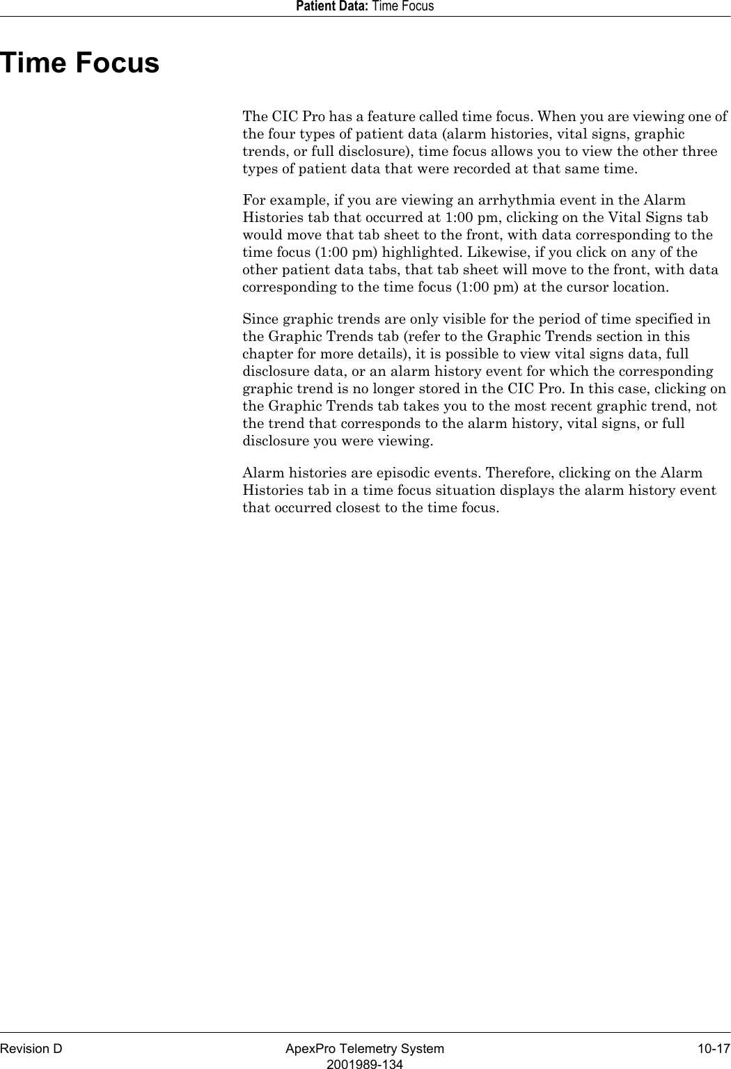 Revision D ApexPro Telemetry System 10-172001989-134Patient Data: Time FocusTime FocusThe CIC Pro has a feature called time focus. When you are viewing one of the four types of patient data (alarm histories, vital signs, graphic trends, or full disclosure), time focus allows you to view the other three types of patient data that were recorded at that same time.For example, if you are viewing an arrhythmia event in the Alarm Histories tab that occurred at 1:00 pm, clicking on the Vital Signs tab would move that tab sheet to the front, with data corresponding to the time focus (1:00 pm) highlighted. Likewise, if you click on any of the other patient data tabs, that tab sheet will move to the front, with data corresponding to the time focus (1:00 pm) at the cursor location.Since graphic trends are only visible for the period of time specified in the Graphic Trends tab (refer to the Graphic Trends section in this chapter for more details), it is possible to view vital signs data, full disclosure data, or an alarm history event for which the corresponding graphic trend is no longer stored in the CIC Pro. In this case, clicking on the Graphic Trends tab takes you to the most recent graphic trend, not the trend that corresponds to the alarm history, vital signs, or full disclosure you were viewing.Alarm histories are episodic events. Therefore, clicking on the Alarm Histories tab in a time focus situation displays the alarm history event that occurred closest to the time focus.