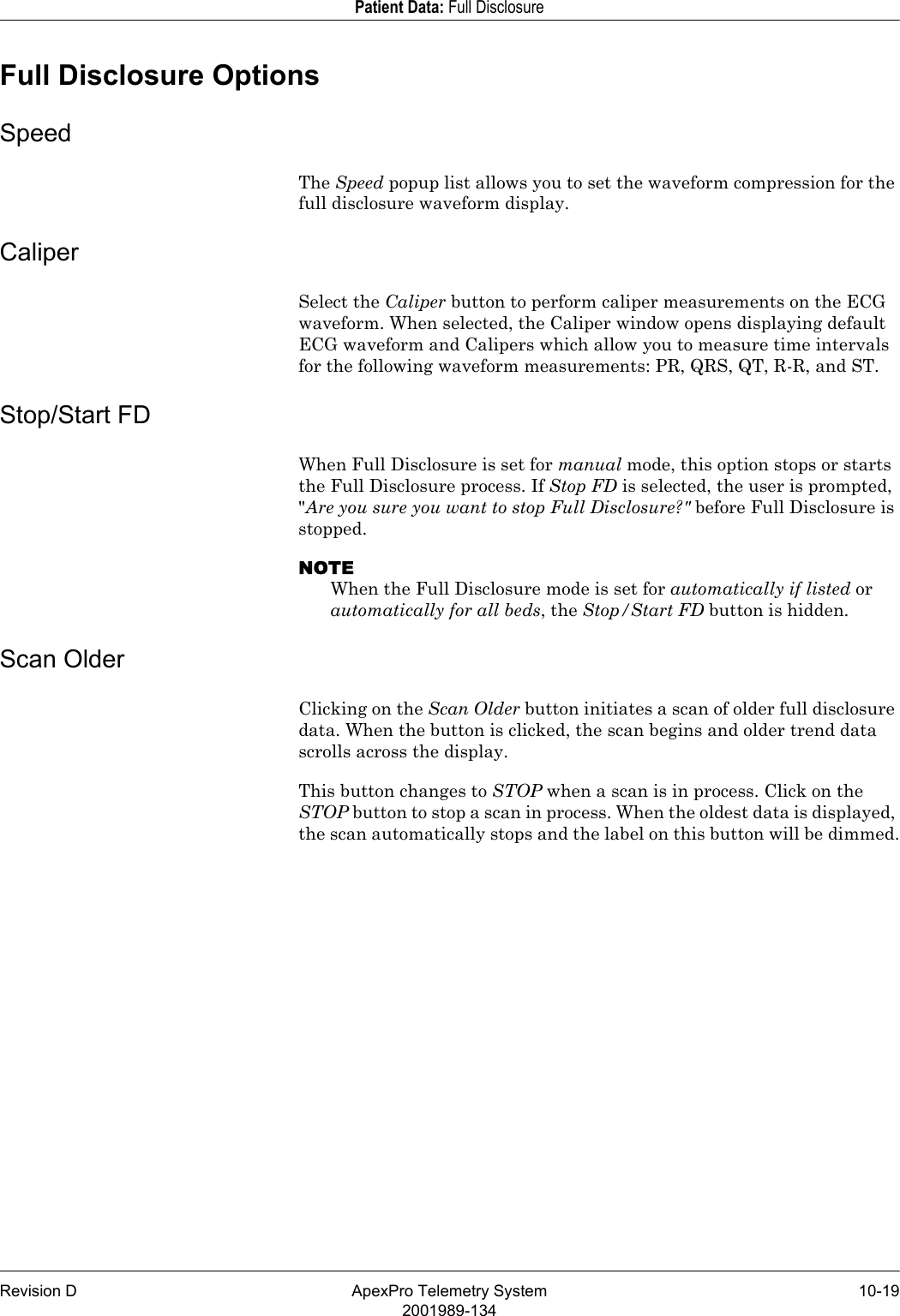 Revision D ApexPro Telemetry System 10-192001989-134Patient Data: Full DisclosureFull Disclosure OptionsSpeedThe Speed popup list allows you to set the waveform compression for the full disclosure waveform display.CaliperSelect the Caliper button to perform caliper measurements on the ECG waveform. When selected, the Caliper window opens displaying default ECG waveform and Calipers which allow you to measure time intervals for the following waveform measurements: PR, QRS, QT, R-R, and ST. Stop/Start FDWhen Full Disclosure is set for manual mode, this option stops or starts the Full Disclosure process. If Stop FD is selected, the user is prompted, &quot;Are you sure you want to stop Full Disclosure?&quot; before Full Disclosure is stopped. NOTEWhen the Full Disclosure mode is set for automatically if listed or automatically for all beds, the Stop/Start FD button is hidden.Scan OlderClicking on the Scan Older button initiates a scan of older full disclosure data. When the button is clicked, the scan begins and older trend data scrolls across the display.This button changes to STOP when a scan is in process. Click on the STOP button to stop a scan in process. When the oldest data is displayed, the scan automatically stops and the label on this button will be dimmed.