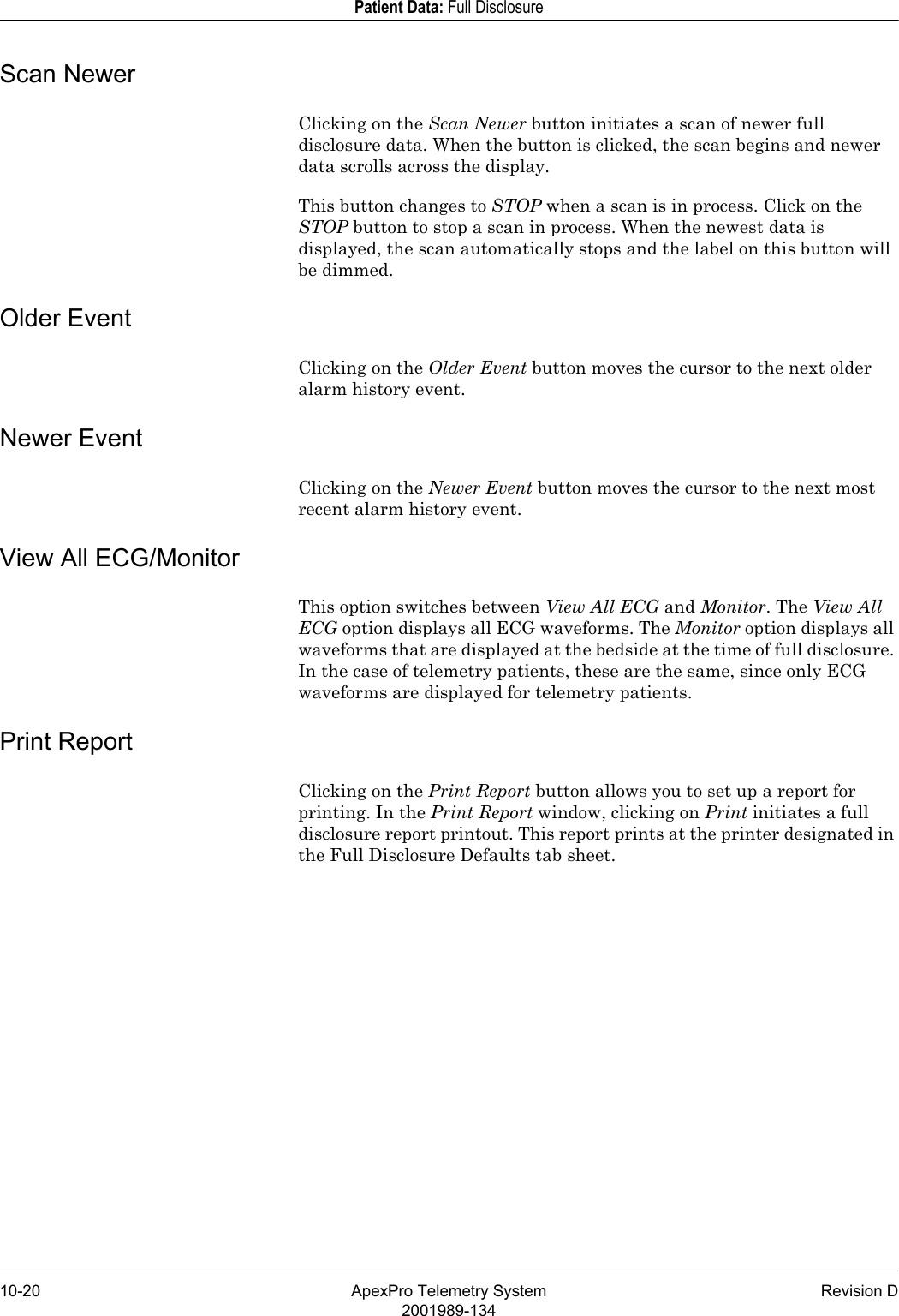 10-20 ApexPro Telemetry System Revision D2001989-134Patient Data: Full DisclosureScan NewerClicking on the Scan Newer button initiates a scan of newer full disclosure data. When the button is clicked, the scan begins and newer data scrolls across the display.This button changes to STOP when a scan is in process. Click on the STOP button to stop a scan in process. When the newest data is displayed, the scan automatically stops and the label on this button will be dimmed.Older EventClicking on the Older Event button moves the cursor to the next older alarm history event.Newer EventClicking on the Newer Event button moves the cursor to the next most recent alarm history event.View All ECG/MonitorThis option switches between View All ECG and Monitor. The View All ECG option displays all ECG waveforms. The Monitor option displays all waveforms that are displayed at the bedside at the time of full disclosure. In the case of telemetry patients, these are the same, since only ECG waveforms are displayed for telemetry patients.Print ReportClicking on the Print Report button allows you to set up a report for printing. In the Print Report window, clicking on Print initiates a full disclosure report printout. This report prints at the printer designated in the Full Disclosure Defaults tab sheet.
