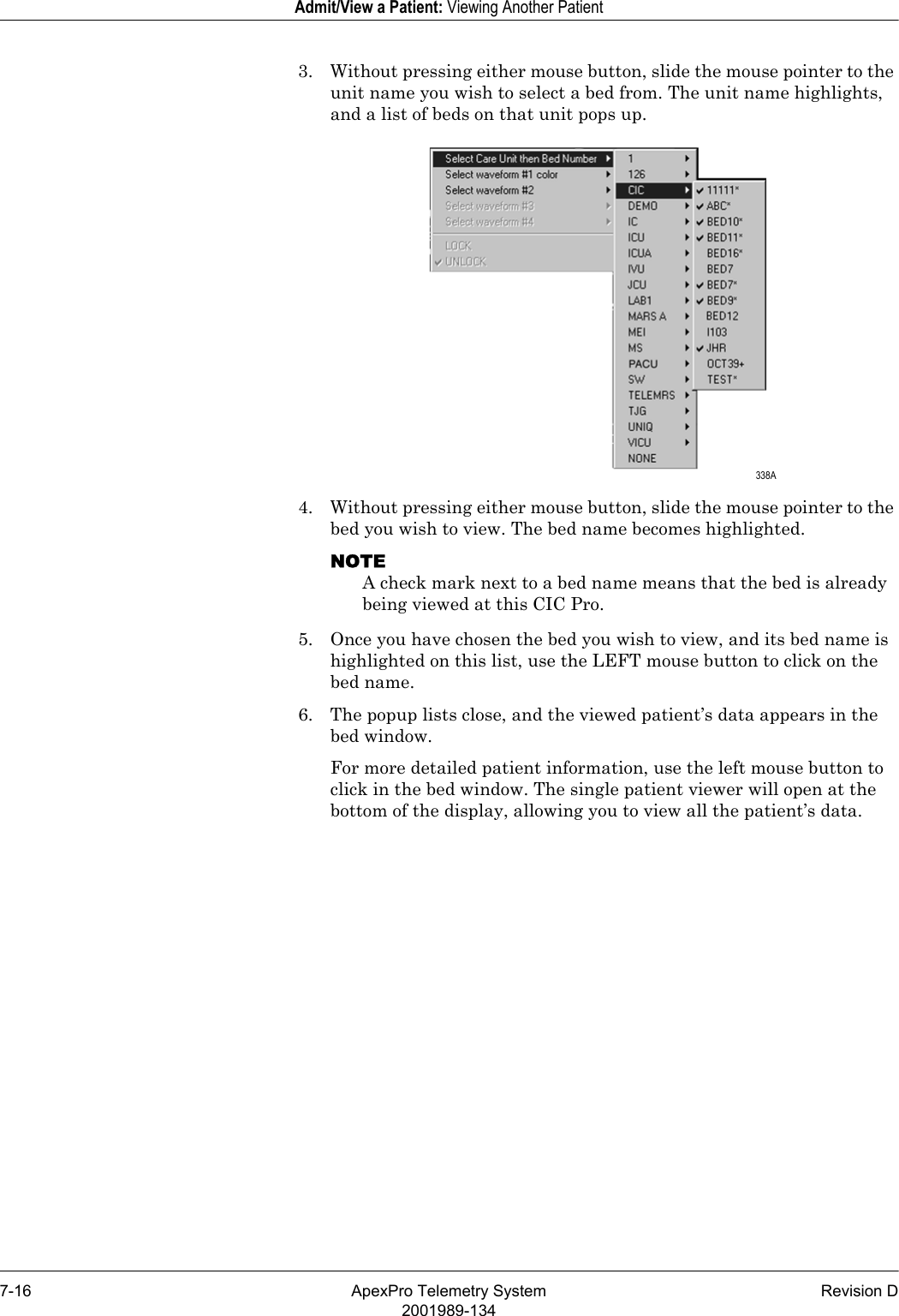 7-16 ApexPro Telemetry System Revision D2001989-134Admit/View a Patient: Viewing Another Patient3. Without pressing either mouse button, slide the mouse pointer to the unit name you wish to select a bed from. The unit name highlights, and a list of beds on that unit pops up.4. Without pressing either mouse button, slide the mouse pointer to the bed you wish to view. The bed name becomes highlighted.NOTEA check mark next to a bed name means that the bed is already being viewed at this CIC Pro.5. Once you have chosen the bed you wish to view, and its bed name is highlighted on this list, use the LEFT mouse button to click on the bed name. 6. The popup lists close, and the viewed patient’s data appears in the bed window. For more detailed patient information, use the left mouse button to click in the bed window. The single patient viewer will open at the bottom of the display, allowing you to view all the patient’s data. 338A