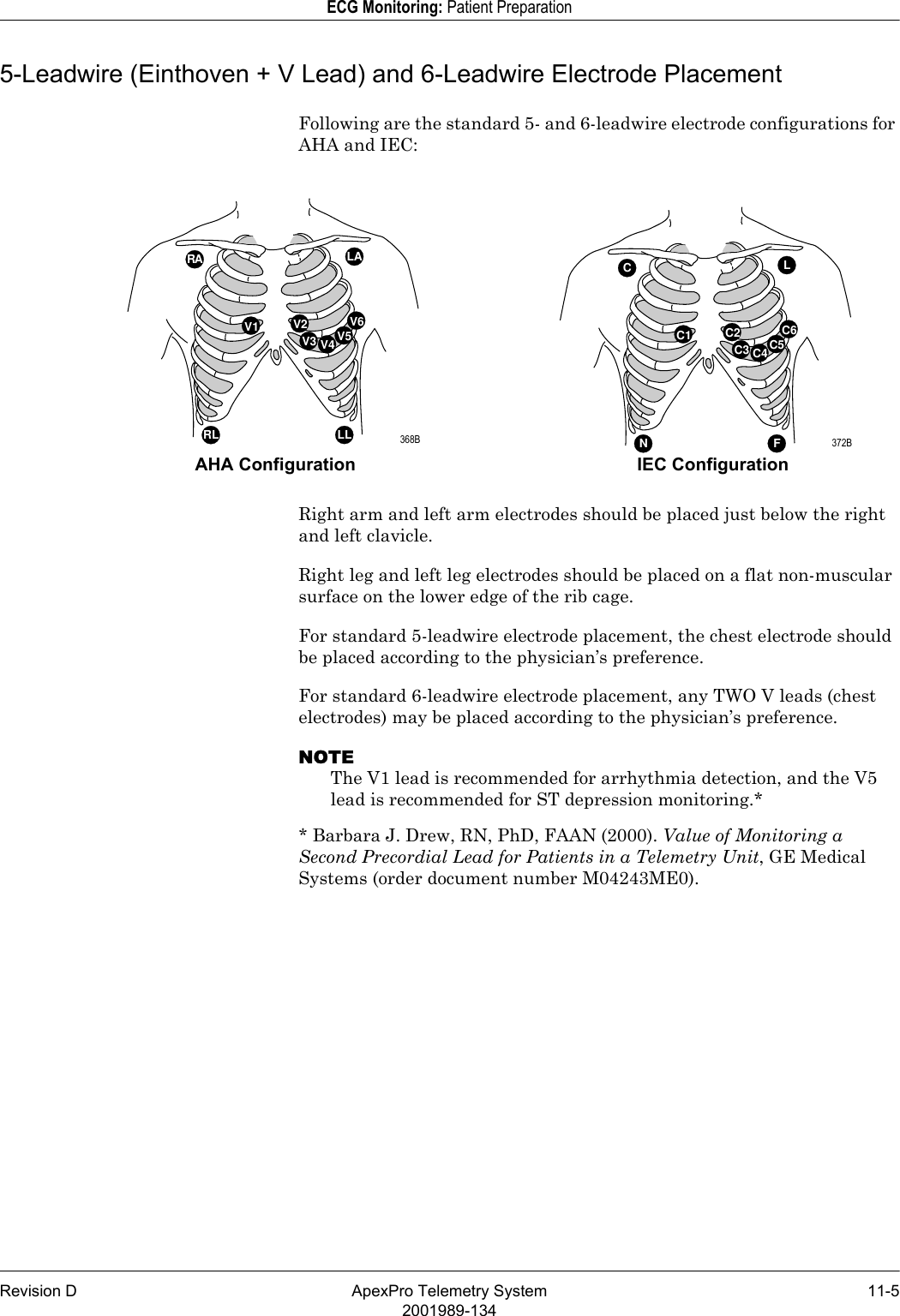 Revision D ApexPro Telemetry System 11-52001989-134ECG Monitoring: Patient Preparation5-Leadwire (Einthoven + V Lead) and 6-Leadwire Electrode Placement Following are the standard 5- and 6-leadwire electrode configurations for AHA and IEC: Right arm and left arm electrodes should be placed just below the right and left clavicle.Right leg and left leg electrodes should be placed on a flat non-muscular surface on the lower edge of the rib cage.For standard 5-leadwire electrode placement, the chest electrode should be placed according to the physician’s preference.For standard 6-leadwire electrode placement, any TWO V leads (chest electrodes) may be placed according to the physician’s preference.NOTEThe V1 lead is recommended for arrhythmia detection, and the V5 lead is recommended for ST depression monitoring.** Barbara J. Drew, RN, PhD, FAAN (2000). Value of Monitoring a Second Precordial Lead for Patients in a Telemetry Unit, GE Medical Systems (order document number M04243ME0).C1CLNF C2C3 C4C5C6V1RA LARL LL V2V3 V4 V5V6AHA Configuration IEC Configuration 368B  372B