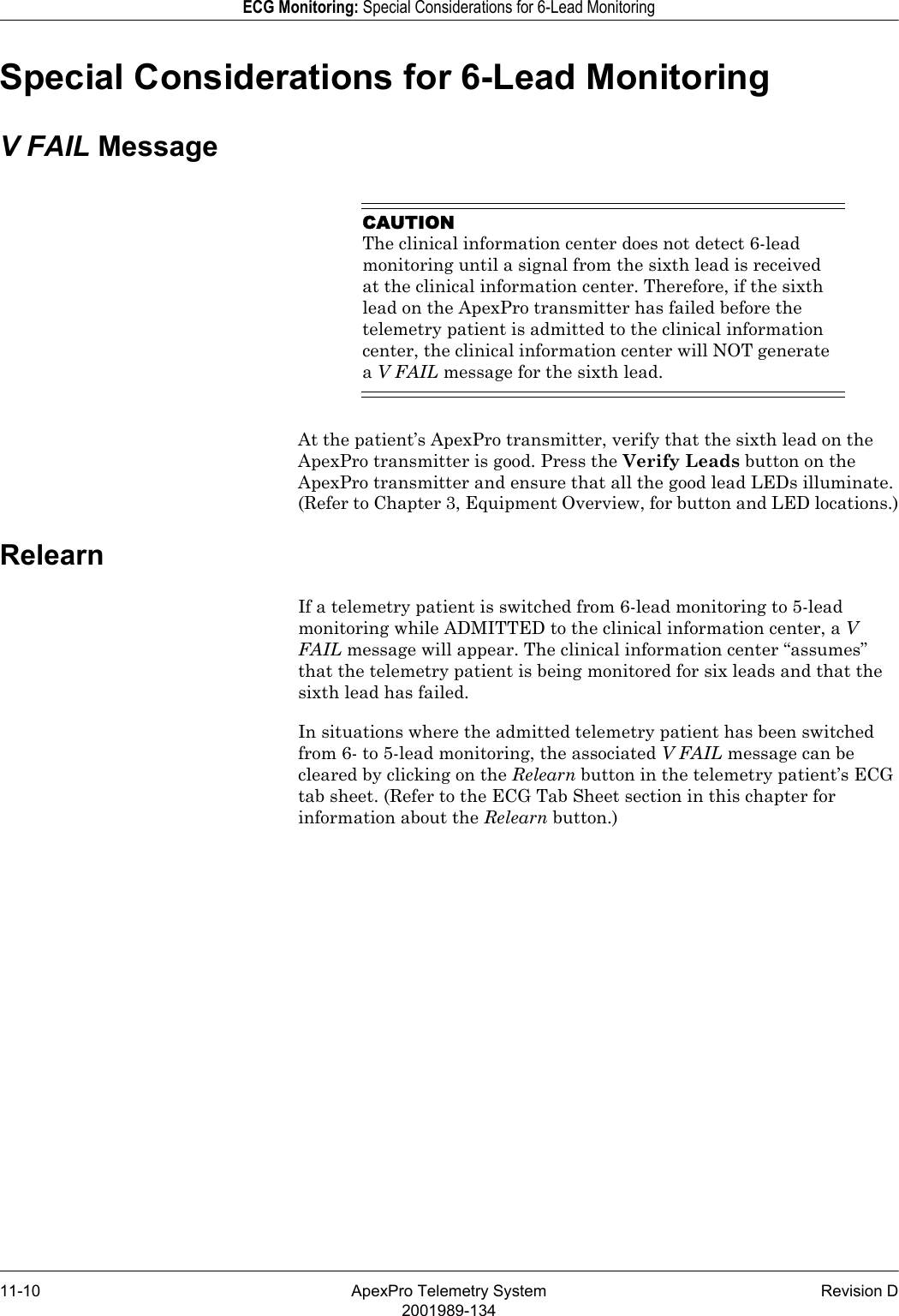 11-10 ApexPro Telemetry System Revision D2001989-134ECG Monitoring: Special Considerations for 6-Lead MonitoringSpecial Considerations for 6-Lead MonitoringV FAIL MessageCAUTIONThe clinical information center does not detect 6-lead monitoring until a signal from the sixth lead is received at the clinical information center. Therefore, if the sixth lead on the ApexPro transmitter has failed before the telemetry patient is admitted to the clinical information center, the clinical information center will NOT generate a V FAIL message for the sixth lead.At the patient’s ApexPro transmitter, verify that the sixth lead on the ApexPro transmitter is good. Press the Verify Leads button on the ApexPro transmitter and ensure that all the good lead LEDs illuminate. (Refer to Chapter 3, Equipment Overview, for button and LED locations.)RelearnIf a telemetry patient is switched from 6-lead monitoring to 5-lead monitoring while ADMITTED to the clinical information center, a V FAIL message will appear. The clinical information center “assumes” that the telemetry patient is being monitored for six leads and that the sixth lead has failed.In situations where the admitted telemetry patient has been switched from 6- to 5-lead monitoring, the associated V FAIL message can be cleared by clicking on the Relearn button in the telemetry patient’s ECG tab sheet. (Refer to the ECG Tab Sheet section in this chapter for information about the Relearn button.)