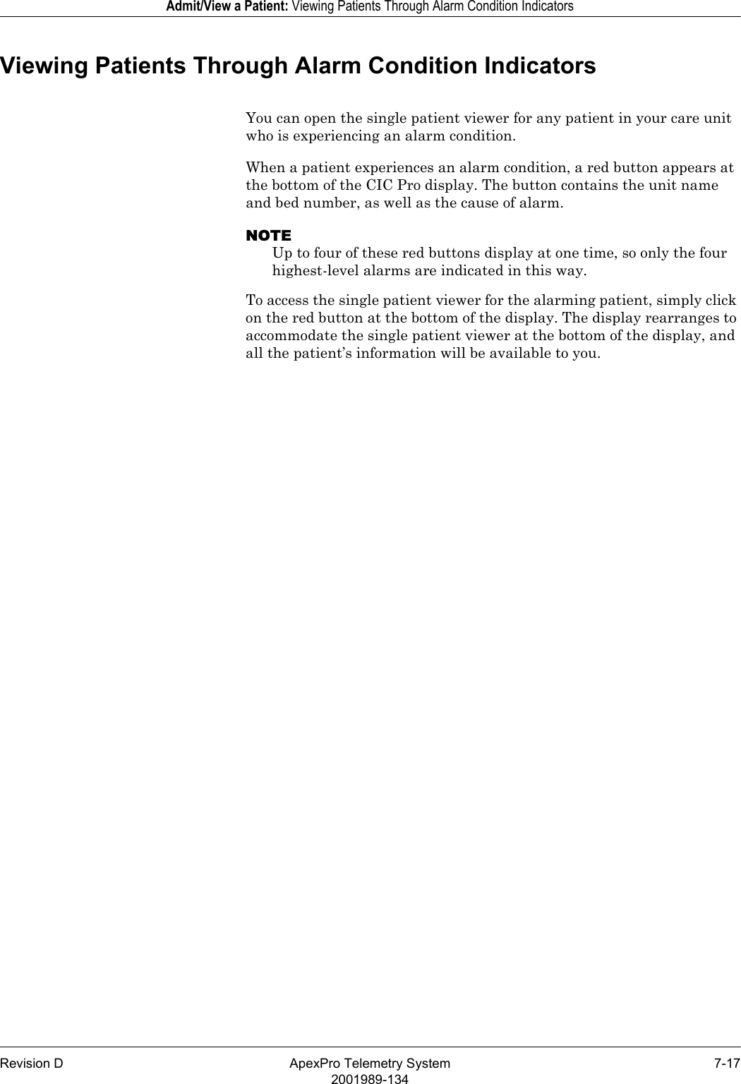 Revision D ApexPro Telemetry System 7-172001989-134Admit/View a Patient: Viewing Patients Through Alarm Condition IndicatorsViewing Patients Through Alarm Condition IndicatorsYou can open the single patient viewer for any patient in your care unit who is experiencing an alarm condition.When a patient experiences an alarm condition, a red button appears at the bottom of the CIC Pro display. The button contains the unit name and bed number, as well as the cause of alarm.NOTEUp to four of these red buttons display at one time, so only the four highest-level alarms are indicated in this way.To access the single patient viewer for the alarming patient, simply click on the red button at the bottom of the display. The display rearranges to accommodate the single patient viewer at the bottom of the display, and all the patient’s information will be available to you.