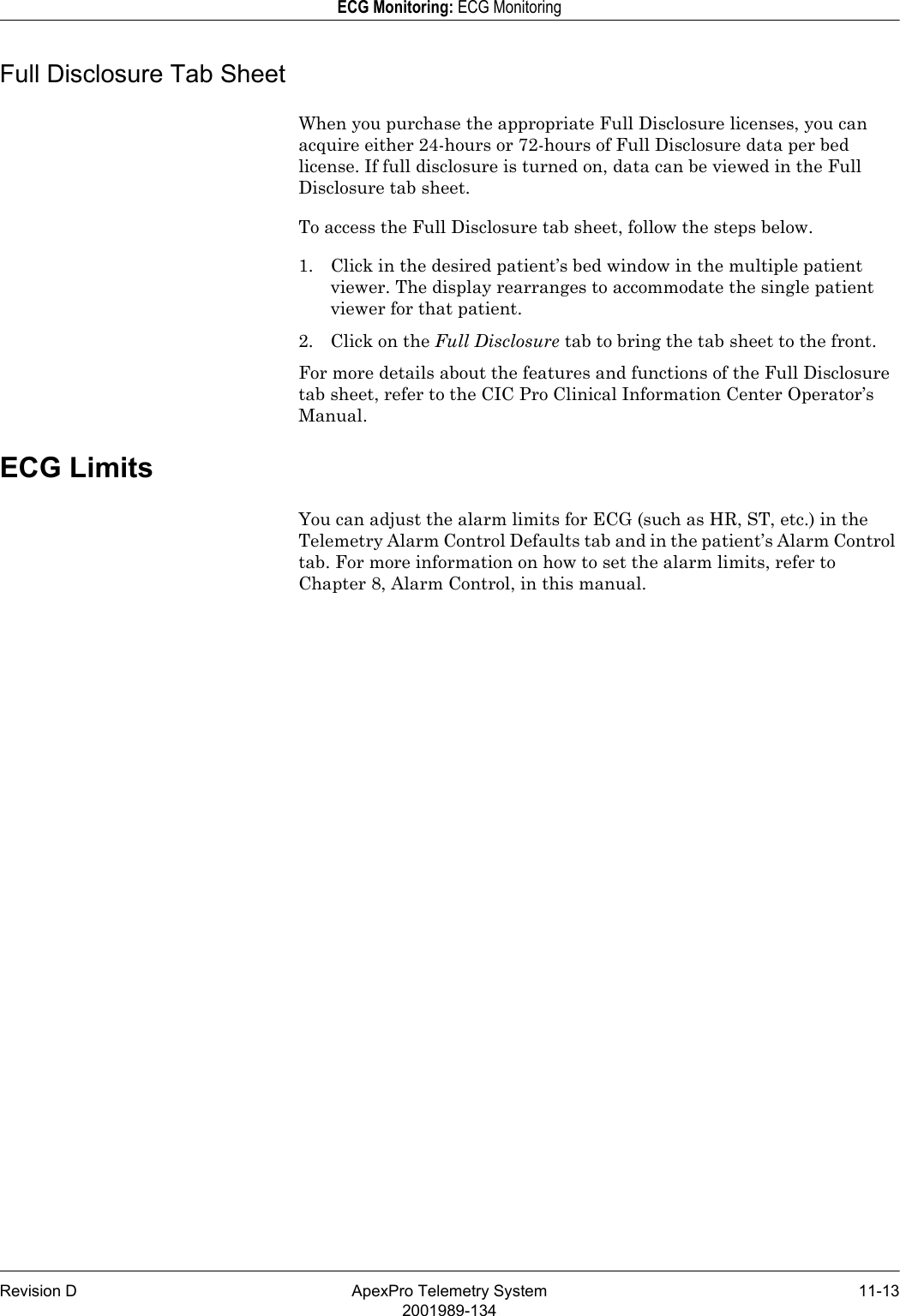 Revision D ApexPro Telemetry System 11-132001989-134ECG Monitoring: ECG MonitoringFull Disclosure Tab SheetWhen you purchase the appropriate Full Disclosure licenses, you can acquire either 24-hours or 72-hours of Full Disclosure data per bed license. If full disclosure is turned on, data can be viewed in the Full Disclosure tab sheet.To access the Full Disclosure tab sheet, follow the steps below.1. Click in the desired patient’s bed window in the multiple patient viewer. The display rearranges to accommodate the single patient viewer for that patient.2. Click on the Full Disclosure tab to bring the tab sheet to the front.For more details about the features and functions of the Full Disclosure tab sheet, refer to the CIC Pro Clinical Information Center Operator’s Manual.ECG LimitsYou can adjust the alarm limits for ECG (such as HR, ST, etc.) in the Telemetry Alarm Control Defaults tab and in the patient’s Alarm Control tab. For more information on how to set the alarm limits, refer to Chapter 8, Alarm Control, in this manual.