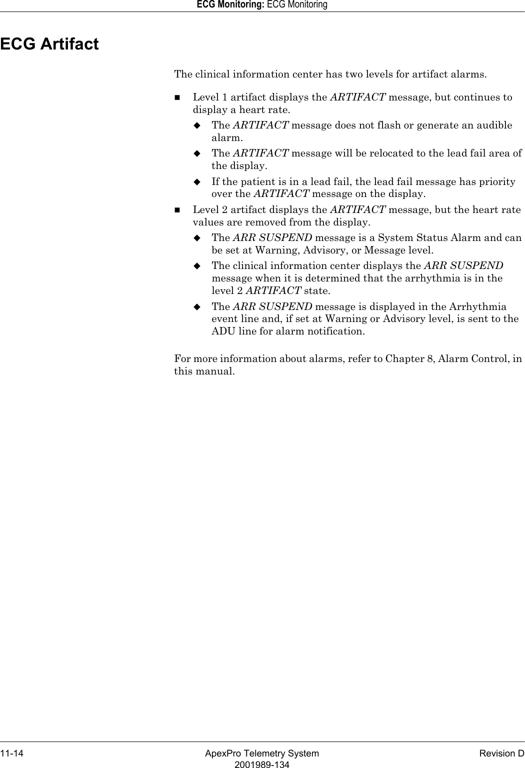 11-14 ApexPro Telemetry System Revision D2001989-134ECG Monitoring: ECG MonitoringECG ArtifactThe clinical information center has two levels for artifact alarms.Level 1 artifact displays the ARTIFACT message, but continues to display a heart rate.The ARTIFACT message does not flash or generate an audible alarm.The ARTIFACT message will be relocated to the lead fail area of the display.If the patient is in a lead fail, the lead fail message has priority over the ARTIFACT message on the display.Level 2 artifact displays the ARTIFACT message, but the heart rate values are removed from the display.The ARR SUSPEND message is a System Status Alarm and can be set at Warning, Advisory, or Message level.The clinical information center displays the ARR SUSPEND message when it is determined that the arrhythmia is in the level 2 ARTIFACT state.The ARR SUSPEND message is displayed in the Arrhythmia event line and, if set at Warning or Advisory level, is sent to the ADU line for alarm notification.For more information about alarms, refer to Chapter 8, Alarm Control, in this manual.