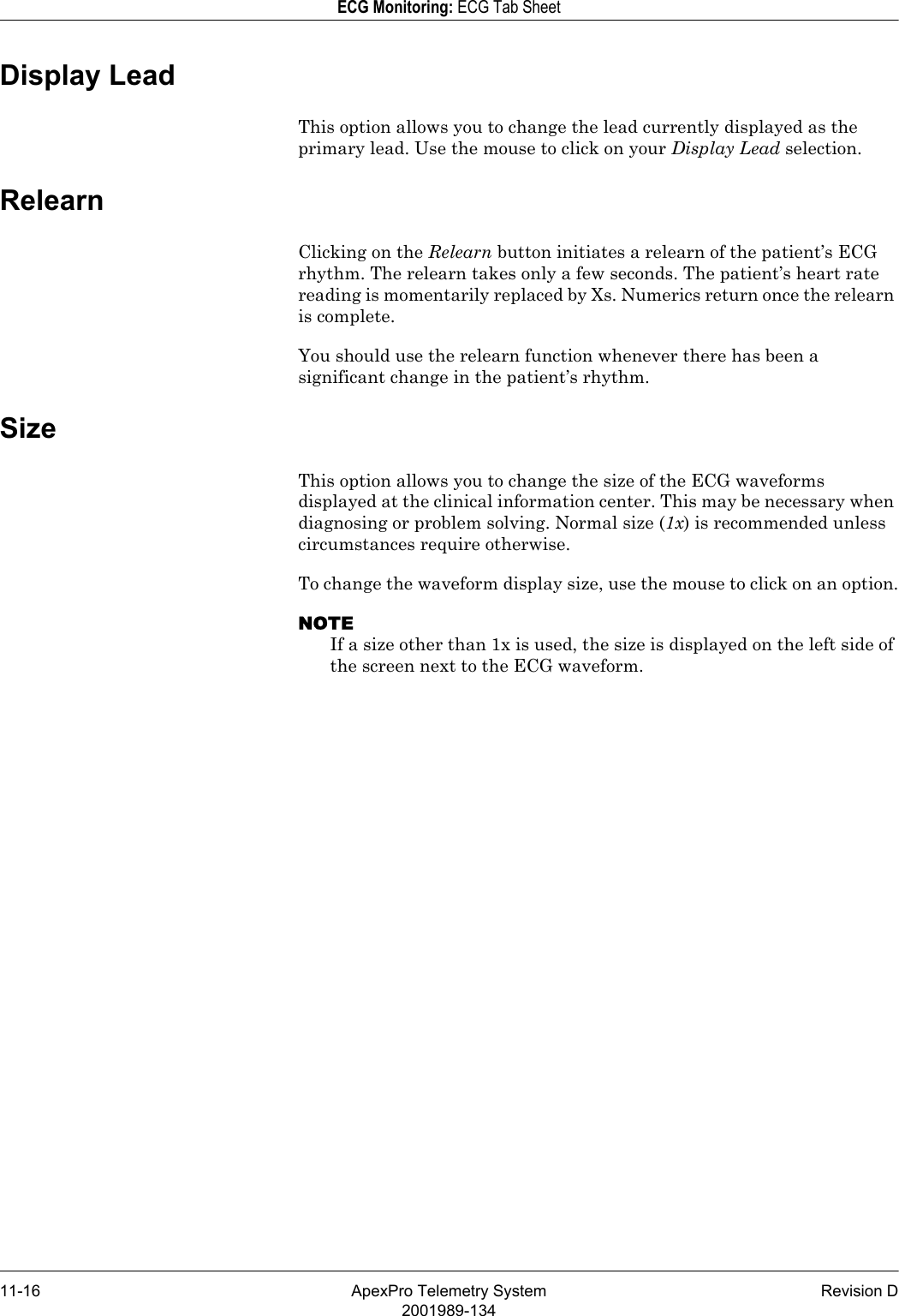 11-16 ApexPro Telemetry System Revision D2001989-134ECG Monitoring: ECG Tab SheetDisplay LeadThis option allows you to change the lead currently displayed as the primary lead. Use the mouse to click on your Display Lead selection.RelearnClicking on the Relearn button initiates a relearn of the patient’s ECG rhythm. The relearn takes only a few seconds. The patient’s heart rate reading is momentarily replaced by Xs. Numerics return once the relearn is complete. You should use the relearn function whenever there has been a significant change in the patient’s rhythm.SizeThis option allows you to change the size of the ECG waveforms displayed at the clinical information center. This may be necessary when diagnosing or problem solving. Normal size (1x) is recommended unless circumstances require otherwise.To change the waveform display size, use the mouse to click on an option.NOTEIf a size other than 1x is used, the size is displayed on the left side of the screen next to the ECG waveform.