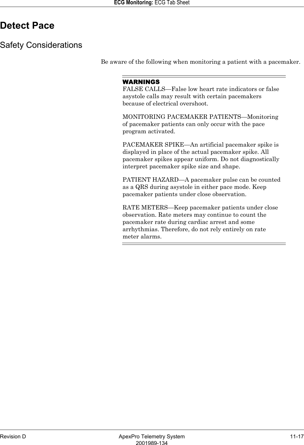 Revision D ApexPro Telemetry System 11-172001989-134ECG Monitoring: ECG Tab SheetDetect PaceSafety ConsiderationsBe aware of the following when monitoring a patient with a pacemaker.WARNINGSFALSE CALLS—False low heart rate indicators or false asystole calls may result with certain pacemakers because of electrical overshoot.MONITORING PACEMAKER PATIENTS—Monitoring of pacemaker patients can only occur with the pace program activated.PACEMAKER SPIKE—An artificial pacemaker spike is displayed in place of the actual pacemaker spike. All pacemaker spikes appear uniform. Do not diagnostically interpret pacemaker spike size and shape.PATIENT HAZARD—A pacemaker pulse can be counted as a QRS during asystole in either pace mode. Keep pacemaker patients under close observation.RATE METERS—Keep pacemaker patients under close observation. Rate meters may continue to count the pacemaker rate during cardiac arrest and some arrhythmias. Therefore, do not rely entirely on rate meter alarms.