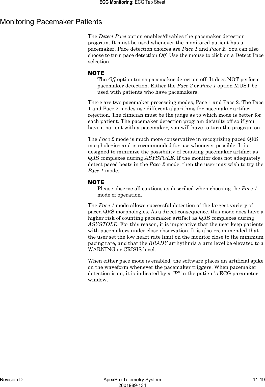 Revision D ApexPro Telemetry System 11-192001989-134ECG Monitoring: ECG Tab SheetMonitoring Pacemaker PatientsThe Detect Pace option enables/disables the pacemaker detection program. It must be used whenever the monitored patient has a pacemaker. Pace detection choices are Pace 1 and Pace 2. You can also choose to turn pace detection Off. Use the mouse to click on a Detect Pace selection.NOTEThe Off option turns pacemaker detection off. It does NOT perform pacemaker detection. Either the Pace 2 or Pace 1 option MUST be used with patients who have pacemakers.There are two pacemaker processing modes, Pace 1 and Pace 2. The Pace 1 and Pace 2 modes use different algorithms for pacemaker artifact rejection. The clinician must be the judge as to which mode is better for each patient. The pacemaker detection program defaults off so if you have a patient with a pacemaker, you will have to turn the program on.The Pace 2 mode is much more conservative in recognizing paced QRS morphologies and is recommended for use whenever possible. It is designed to minimize the possibility of counting pacemaker artifact as QRS complexes during ASYSTOLE. If the monitor does not adequately detect paced beats in the Pace 2 mode, then the user may wish to try the Pace 1 mode.NOTEPlease observe all cautions as described when choosing the Pace 1 mode of operation.The Pace 1 mode allows successful detection of the largest variety of paced QRS morphologies. As a direct consequence, this mode does have a higher risk of counting pacemaker artifact as QRS complexes during ASYSTOLE. For this reason, it is imperative that the user keep patients with pacemakers under close observation. It is also recommended that the user set the low heart rate limit on the monitor close to the minimum pacing rate, and that the BRADY arrhythmia alarm level be elevated to a WARNING or CRISIS level.When either pace mode is enabled, the software places an artificial spike on the waveform whenever the pacemaker triggers. When pacemaker detection is on, it is indicated by a “P” in the patient’s ECG parameter window.