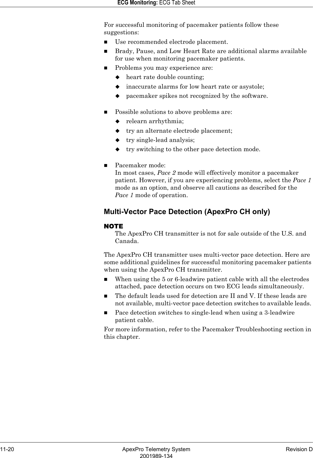 11-20 ApexPro Telemetry System Revision D2001989-134ECG Monitoring: ECG Tab SheetFor successful monitoring of pacemaker patients follow these suggestions:Use recommended electrode placement.Brady, Pause, and Low Heart Rate are additional alarms available for use when monitoring pacemaker patients.Problems you may experience are:heart rate double counting;inaccurate alarms for low heart rate or asystole;pacemaker spikes not recognized by the software.Possible solutions to above problems are:relearn arrhythmia;try an alternate electrode placement;try single-lead analysis;try switching to the other pace detection mode.Pacemaker mode:In most cases, Pace 2 mode will effectively monitor a pacemaker patient. However, if you are experiencing problems, select the Pace 1 mode as an option, and observe all cautions as described for the Pace 1 mode of operation.Multi-Vector Pace Detection (ApexPro CH only)NOTEThe ApexPro CH transmitter is not for sale outside of the U.S. and Canada.The ApexPro CH transmitter uses multi-vector pace detection. Here are some additional guidelines for successful monitoring pacemaker patients when using the ApexPro CH transmitter.When using the 5 or 6-leadwire patient cable with all the electrodes attached, pace detection occurs on two ECG leads simultaneously. The default leads used for detection are II and V. If these leads are not available, multi-vector pace detection switches to available leads. Pace detection switches to single-lead when using a 3-leadwire patient cable. For more information, refer to the Pacemaker Troubleshooting section in this chapter.