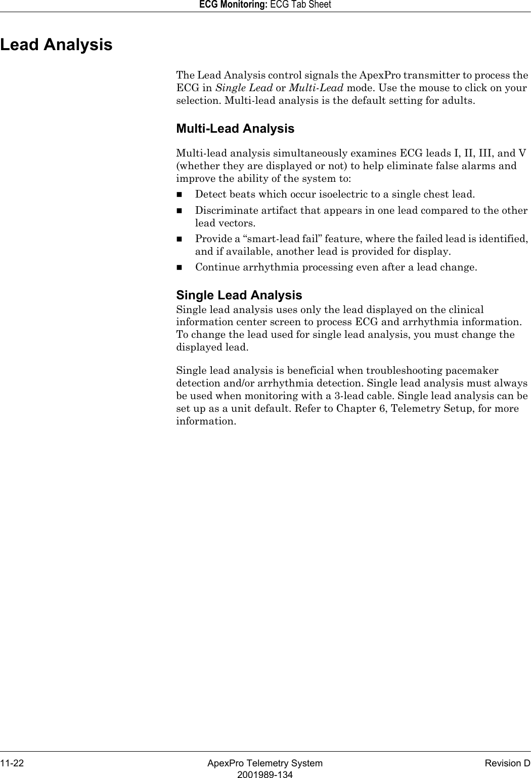 11-22 ApexPro Telemetry System Revision D2001989-134ECG Monitoring: ECG Tab SheetLead AnalysisThe Lead Analysis control signals the ApexPro transmitter to process the ECG in Single Lead or Multi-Lead mode. Use the mouse to click on your selection. Multi-lead analysis is the default setting for adults.Multi-Lead AnalysisMulti-lead analysis simultaneously examines ECG leads I, II, III, and V (whether they are displayed or not) to help eliminate false alarms and improve the ability of the system to:Detect beats which occur isoelectric to a single chest lead.Discriminate artifact that appears in one lead compared to the other lead vectors.Provide a “smart-lead fail” feature, where the failed lead is identified, and if available, another lead is provided for display.Continue arrhythmia processing even after a lead change.Single Lead AnalysisSingle lead analysis uses only the lead displayed on the clinical information center screen to process ECG and arrhythmia information. To change the lead used for single lead analysis, you must change the displayed lead. Single lead analysis is beneficial when troubleshooting pacemaker detection and/or arrhythmia detection. Single lead analysis must always be used when monitoring with a 3-lead cable. Single lead analysis can be set up as a unit default. Refer to Chapter 6, Telemetry Setup, for more information.