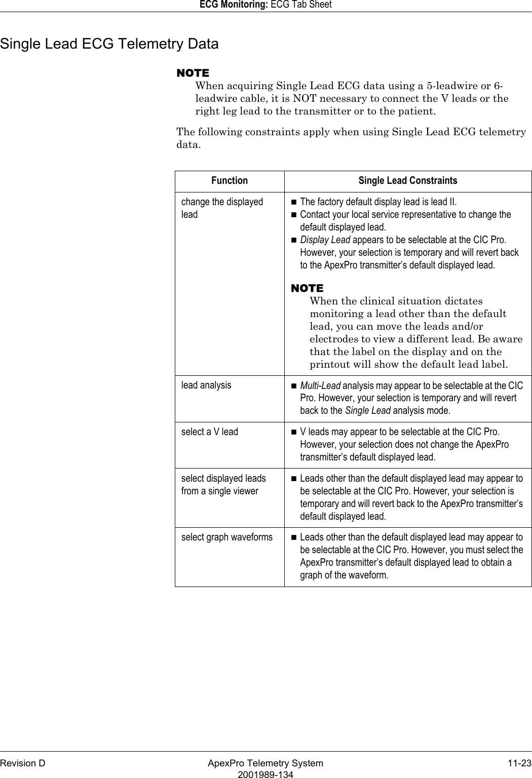 Revision D ApexPro Telemetry System 11-232001989-134ECG Monitoring: ECG Tab SheetSingle Lead ECG Telemetry DataNOTEWhen acquiring Single Lead ECG data using a 5-leadwire or 6-leadwire cable, it is NOT necessary to connect the V leads or the right leg lead to the transmitter or to the patient.The following constraints apply when using Single Lead ECG telemetry data.Function Single Lead Constraintschange the displayed leadThe factory default display lead is lead II. Contact your local service representative to change the default displayed lead.Display Lead appears to be selectable at the CIC Pro. However, your selection is temporary and will revert back to the ApexPro transmitter’s default displayed lead.NOTEWhen the clinical situation dictates monitoring a lead other than the default lead, you can move the leads and/or electrodes to view a different lead. Be aware that the label on the display and on the printout will show the default lead label.lead analysis Multi-Lead analysis may appear to be selectable at the CIC Pro. However, your selection is temporary and will revert back to the Single Lead analysis mode.select a V lead V leads may appear to be selectable at the CIC Pro. However, your selection does not change the ApexPro transmitter’s default displayed lead.select displayed leads from a single viewerLeads other than the default displayed lead may appear to be selectable at the CIC Pro. However, your selection is temporary and will revert back to the ApexPro transmitter’s default displayed lead.select graph waveforms Leads other than the default displayed lead may appear to be selectable at the CIC Pro. However, you must select the ApexPro transmitter’s default displayed lead to obtain a graph of the waveform.