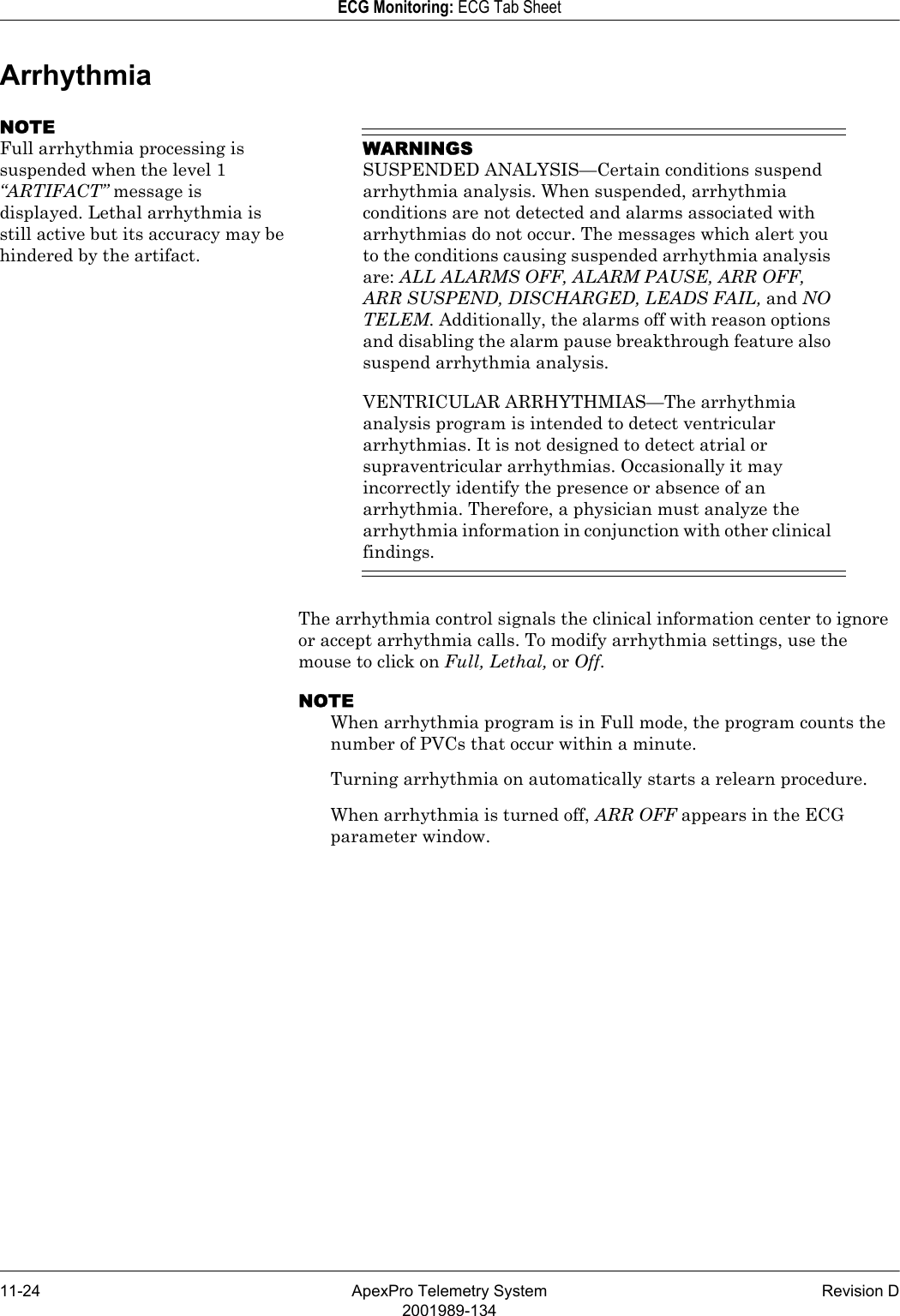 11-24 ApexPro Telemetry System Revision D2001989-134ECG Monitoring: ECG Tab SheetArrhythmiaNOTEFull arrhythmia processing is suspended when the level 1 “ARTIFACT” message is displayed. Lethal arrhythmia is still active but its accuracy may be hindered by the artifact.WARNINGSSUSPENDED ANALYSIS—Certain conditions suspend arrhythmia analysis. When suspended, arrhythmia conditions are not detected and alarms associated with arrhythmias do not occur. The messages which alert you to the conditions causing suspended arrhythmia analysis are: ALL ALARMS OFF, ALARM PAUSE, ARR OFF, ARR SUSPEND, DISCHARGED, LEADS FAIL, and NO TELEM. Additionally, the alarms off with reason options and disabling the alarm pause breakthrough feature also suspend arrhythmia analysis.VENTRICULAR ARRHYTHMIAS—The arrhythmia analysis program is intended to detect ventricular arrhythmias. It is not designed to detect atrial or supraventricular arrhythmias. Occasionally it may incorrectly identify the presence or absence of an arrhythmia. Therefore, a physician must analyze the arrhythmia information in conjunction with other clinical findings.The arrhythmia control signals the clinical information center to ignore or accept arrhythmia calls. To modify arrhythmia settings, use the mouse to click on Full, Lethal, or Off.NOTEWhen arrhythmia program is in Full mode, the program counts the number of PVCs that occur within a minute.Turning arrhythmia on automatically starts a relearn procedure.When arrhythmia is turned off, ARR OFF appears in the ECG parameter window.