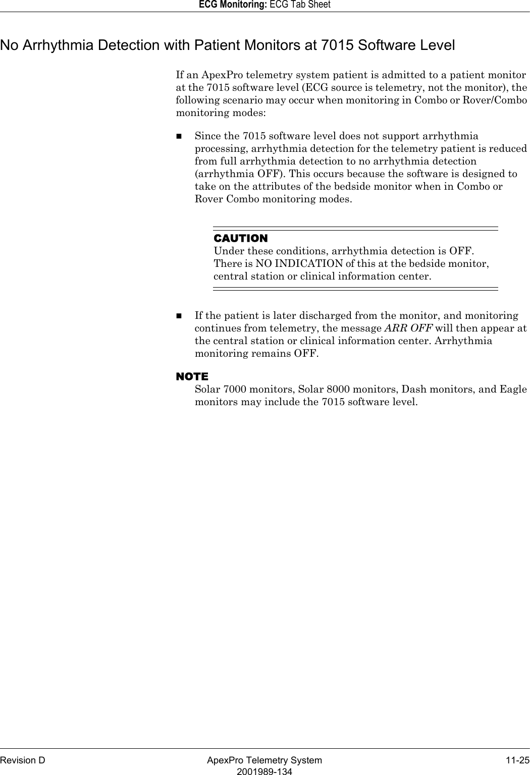 Revision D ApexPro Telemetry System 11-252001989-134ECG Monitoring: ECG Tab SheetNo Arrhythmia Detection with Patient Monitors at 7015 Software LevelIf an ApexPro telemetry system patient is admitted to a patient monitor at the 7015 software level (ECG source is telemetry, not the monitor), the following scenario may occur when monitoring in Combo or Rover/Combo monitoring modes:Since the 7015 software level does not support arrhythmia processing, arrhythmia detection for the telemetry patient is reduced from full arrhythmia detection to no arrhythmia detection (arrhythmia OFF). This occurs because the software is designed to take on the attributes of the bedside monitor when in Combo or Rover Combo monitoring modes.CAUTIONUnder these conditions, arrhythmia detection is OFF. There is NO INDICATION of this at the bedside monitor, central station or clinical information center.If the patient is later discharged from the monitor, and monitoring continues from telemetry, the message ARR OFF will then appear at the central station or clinical information center. Arrhythmia monitoring remains OFF.NOTESolar 7000 monitors, Solar 8000 monitors, Dash monitors, and Eagle monitors may include the 7015 software level.