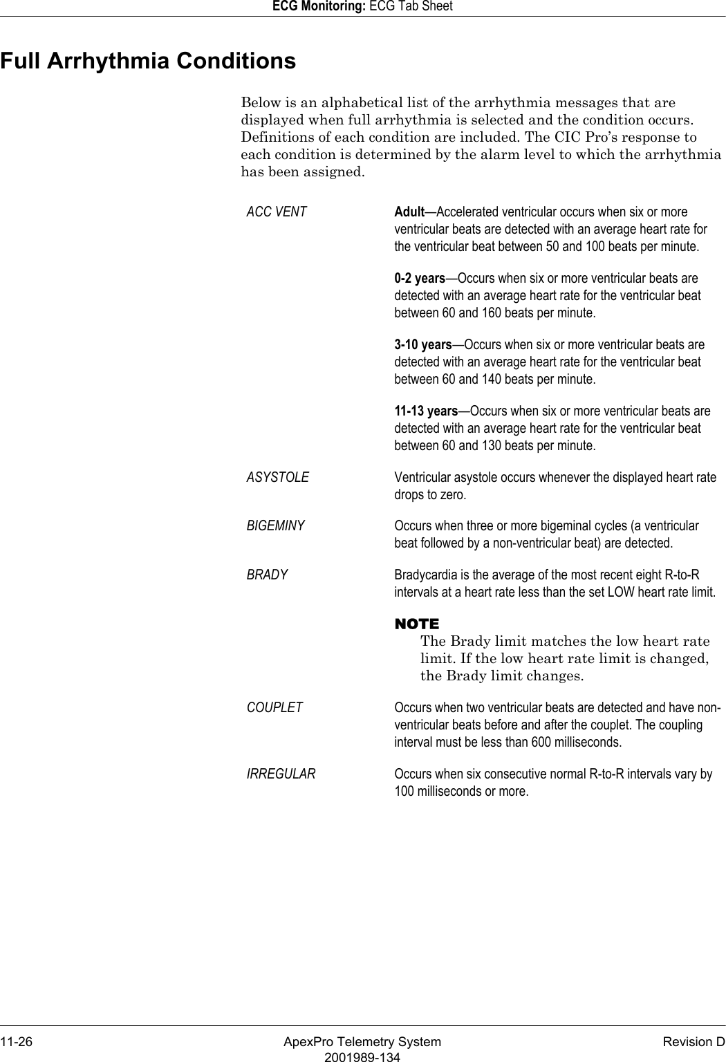 11-26 ApexPro Telemetry System Revision D2001989-134ECG Monitoring: ECG Tab SheetFull Arrhythmia ConditionsBelow is an alphabetical list of the arrhythmia messages that are displayed when full arrhythmia is selected and the condition occurs. Definitions of each condition are included. The CIC Pro’s response to each condition is determined by the alarm level to which the arrhythmia has been assigned.ACC VENT Adult—Accelerated ventricular occurs when six or more ventricular beats are detected with an average heart rate for the ventricular beat between 50 and 100 beats per minute.0-2 years—Occurs when six or more ventricular beats are detected with an average heart rate for the ventricular beat between 60 and 160 beats per minute.3-10 years—Occurs when six or more ventricular beats are detected with an average heart rate for the ventricular beat between 60 and 140 beats per minute.11-13 years—Occurs when six or more ventricular beats are detected with an average heart rate for the ventricular beat between 60 and 130 beats per minute.ASYSTOLE Ventricular asystole occurs whenever the displayed heart rate drops to zero.BIGEMINY Occurs when three or more bigeminal cycles (a ventricular beat followed by a non-ventricular beat) are detected.BRADY Bradycardia is the average of the most recent eight R-to-R intervals at a heart rate less than the set LOW heart rate limit.NOTEThe Brady limit matches the low heart rate limit. If the low heart rate limit is changed, the Brady limit changes.COUPLET Occurs when two ventricular beats are detected and have non-ventricular beats before and after the couplet. The coupling interval must be less than 600 milliseconds.IRREGULAR Occurs when six consecutive normal R-to-R intervals vary by 100 milliseconds or more.