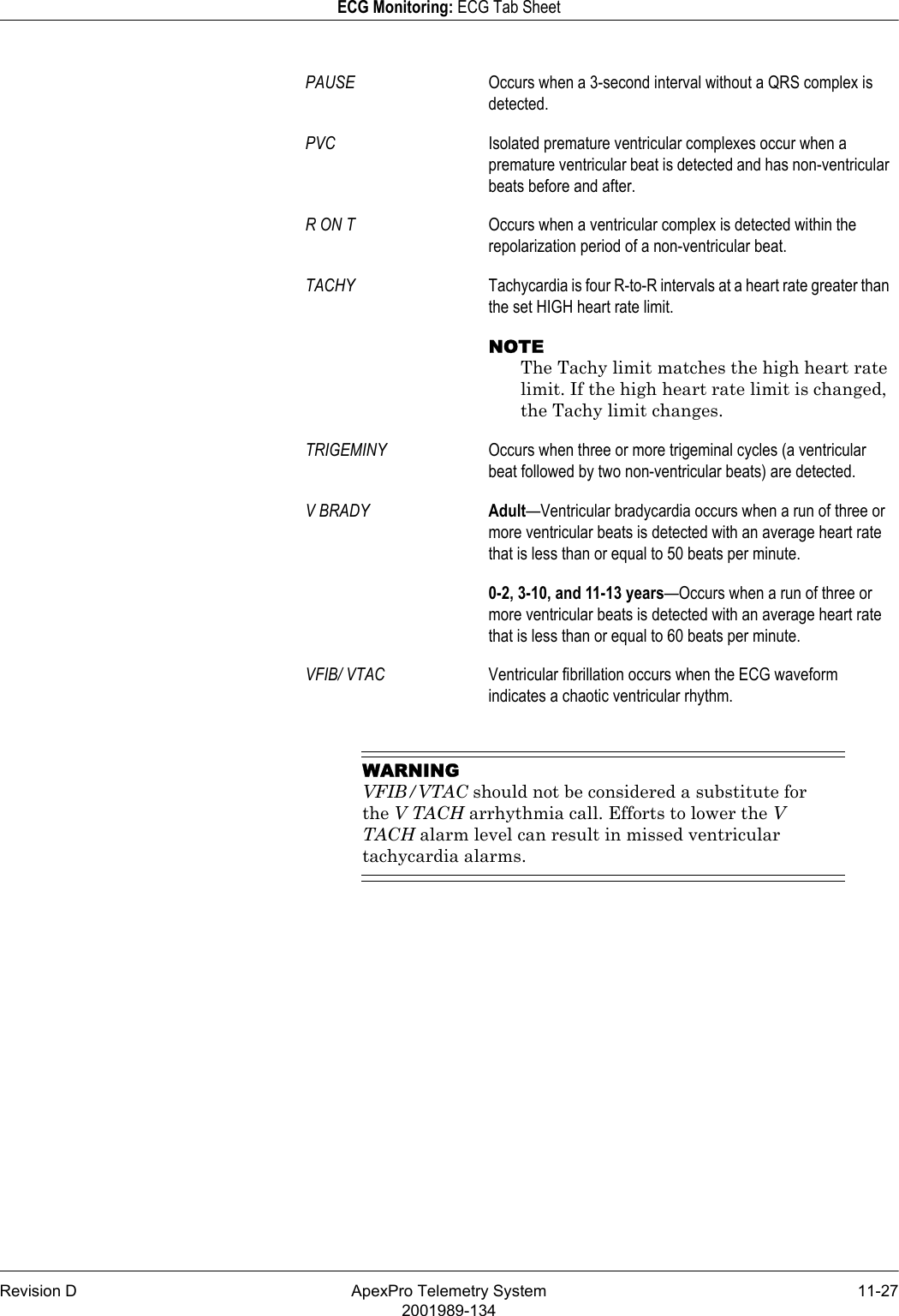 Revision D ApexPro Telemetry System 11-272001989-134ECG Monitoring: ECG Tab SheetWARNINGVFIB/VTAC should not be considered a substitute for the V TACH arrhythmia call. Efforts to lower the V TACH alarm level can result in missed ventricular tachycardia alarms.PAUSE Occurs when a 3-second interval without a QRS complex is detected.PVC Isolated premature ventricular complexes occur when a premature ventricular beat is detected and has non-ventricular beats before and after.R ON T Occurs when a ventricular complex is detected within the repolarization period of a non-ventricular beat.TACHY Tachycardia is four R-to-R intervals at a heart rate greater than the set HIGH heart rate limit.NOTEThe Tachy limit matches the high heart rate limit. If the high heart rate limit is changed, the Tachy limit changes.TRIGEMINY Occurs when three or more trigeminal cycles (a ventricular beat followed by two non-ventricular beats) are detected.V BRADY Adult—Ventricular bradycardia occurs when a run of three or more ventricular beats is detected with an average heart rate that is less than or equal to 50 beats per minute.0-2, 3-10, and 11-13 years—Occurs when a run of three or more ventricular beats is detected with an average heart rate that is less than or equal to 60 beats per minute.VFIB/ VTAC Ventricular fibrillation occurs when the ECG waveform indicates a chaotic ventricular rhythm.