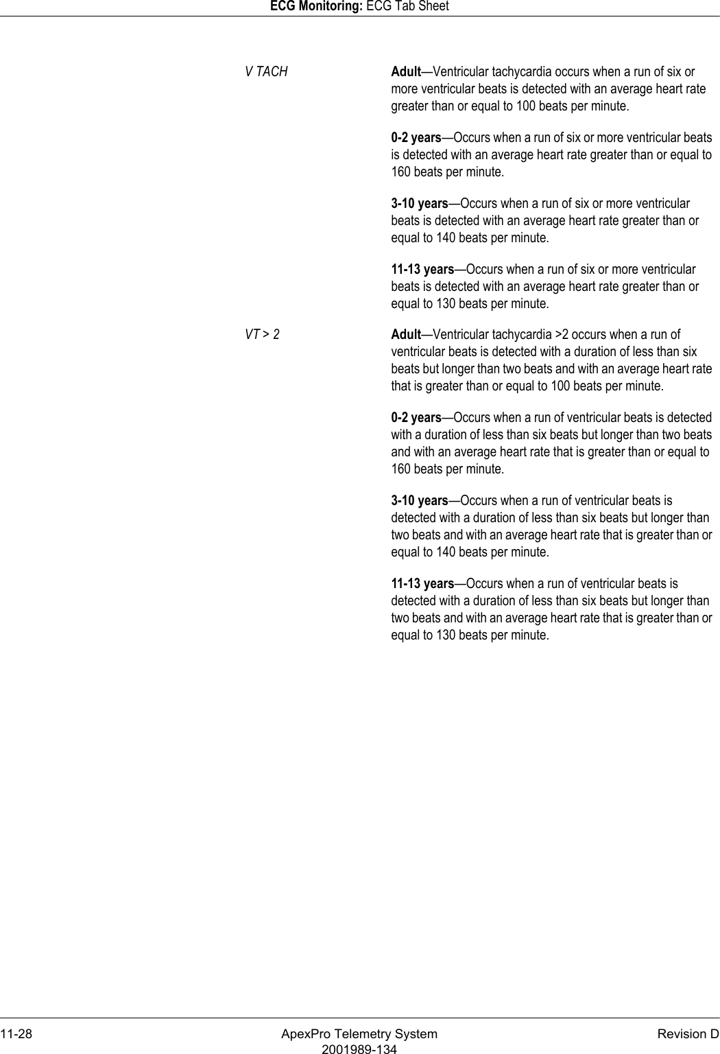 11-28 ApexPro Telemetry System Revision D2001989-134ECG Monitoring: ECG Tab SheetV TACH Adult—Ventricular tachycardia occurs when a run of six or more ventricular beats is detected with an average heart rate greater than or equal to 100 beats per minute.0-2 years—Occurs when a run of six or more ventricular beats is detected with an average heart rate greater than or equal to 160 beats per minute.3-10 years—Occurs when a run of six or more ventricular beats is detected with an average heart rate greater than or equal to 140 beats per minute.11-13 years—Occurs when a run of six or more ventricular beats is detected with an average heart rate greater than or equal to 130 beats per minute.VT &gt; 2 Adult—Ventricular tachycardia &gt;2 occurs when a run of ventricular beats is detected with a duration of less than six beats but longer than two beats and with an average heart rate that is greater than or equal to 100 beats per minute.0-2 years—Occurs when a run of ventricular beats is detected with a duration of less than six beats but longer than two beats and with an average heart rate that is greater than or equal to 160 beats per minute.3-10 years—Occurs when a run of ventricular beats is detected with a duration of less than six beats but longer than two beats and with an average heart rate that is greater than or equal to 140 beats per minute.11-13 years—Occurs when a run of ventricular beats is detected with a duration of less than six beats but longer than two beats and with an average heart rate that is greater than or equal to 130 beats per minute.