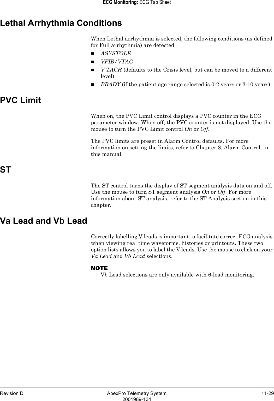 Revision D ApexPro Telemetry System 11-292001989-134ECG Monitoring: ECG Tab SheetLethal Arrhythmia ConditionsWhen Lethal arrhythmia is selected, the following conditions (as defined for Full arrhythmia) are detected:ASYSTOLEVFIB/VTACV TACH (defaults to the Crisis level, but can be moved to a different level)BRADY (if the patient age range selected is 0-2 years or 3-10 years)PVC LimitWhen on, the PVC Limit control displays a PVC counter in the ECG parameter window. When off, the PVC counter is not displayed. Use the mouse to turn the PVC Limit control On or Off. The PVC limits are preset in Alarm Control defaults. For more information on setting the limits, refer to Chapter 8, Alarm Control, in this manual.STThe ST control turns the display of ST segment analysis data on and off. Use the mouse to turn ST segment analysis On or Off. For more information about ST analysis, refer to the ST Analysis section in this chapter.Va Lead and Vb LeadCorrectly labelling V leads is important to facilitate correct ECG analysis when viewing real time waveforms, histories or printouts. These two option lists allows you to label the V leads. Use the mouse to click on your Va Lead and Vb Lead selections.NOTEVb Lead selections are only available with 6-lead monitoring.