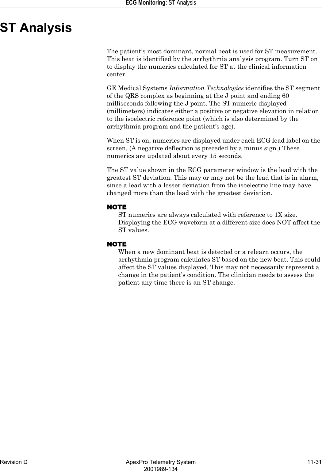 Revision D ApexPro Telemetry System 11-312001989-134ECG Monitoring: ST AnalysisST AnalysisThe patient’s most dominant, normal beat is used for ST measurement. This beat is identified by the arrhythmia analysis program. Turn ST on to display the numerics calculated for ST at the clinical information center.GE Medical Systems Information Technologies identifies the ST segment of the QRS complex as beginning at the J point and ending 60 milliseconds following the J point. The ST numeric displayed (millimeters) indicates either a positive or negative elevation in relation to the isoelectric reference point (which is also determined by the arrhythmia program and the patient’s age).When ST is on, numerics are displayed under each ECG lead label on the screen. (A negative deflection is preceded by a minus sign.) These numerics are updated about every 15 seconds.The ST value shown in the ECG parameter window is the lead with the greatest ST deviation. This may or may not be the lead that is in alarm, since a lead with a lesser deviation from the isoelectric line may have changed more than the lead with the greatest deviation.NOTEST numerics are always calculated with reference to 1X size. Displaying the ECG waveform at a different size does NOT affect the ST values.NOTEWhen a new dominant beat is detected or a relearn occurs, the arrhythmia program calculates ST based on the new beat. This could affect the ST values displayed. This may not necessarily represent a change in the patient’s condition. The clinician needs to assess the patient any time there is an ST change.