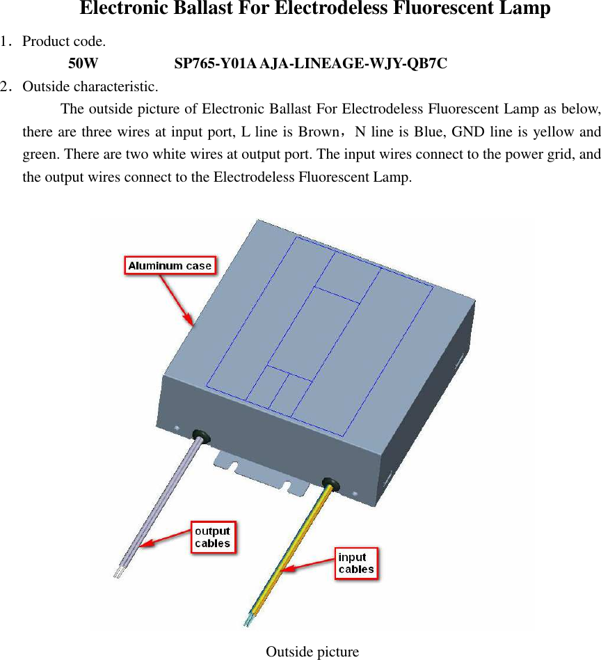 Electronic Ballast For Electrodeless Fluorescent Lamp 1．Product code.          50W                                SP765-Y01A AJA-LINEAGE-WJY-QB7C 2．Outside characteristic. The outside picture of Electronic Ballast For Electrodeless Fluorescent Lamp as below, there are three wires at input port, L line is Brown，N line is Blue, GND line is yellow and green. There are two white wires at output port. The input wires connect to the power grid, and the output wires connect to the Electrodeless Fluorescent Lamp.                                                                         Outside picture                                            