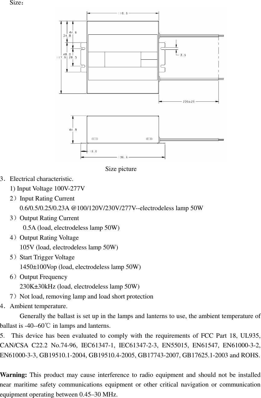 Size：                                                                            Size picture 3．Electrical characteristic.       1) Input Voltage 100V-277V    2）Input Rating Current             0.6/0.5/0.25/0.23A @100/120V/230V/277V--electrodeless lamp 50W    3）Output Rating Current               0.5A (load, electrodeless lamp 50W)    4）Output Rating Voltage             105V (load, electrodeless lamp 50W)    5）Start Trigger Voltage             1450±100Vop (load, electrodeless lamp 50W)    6）Output Frequency             230K±30kHz (load, electrodeless lamp 50W) 7）Not load, removing lamp and load short protection 4．Ambient temperature. Generally the ballast is set up in the lamps and lanterns to use, the ambient temperature of ballast is -40--60℃ in lamps and lanterns. 5.    This device has been evaluated to  comply with  the  requirements of  FCC Part 18,  UL935, CAN/CSA  C22.2  No.74-96,  IEC61347-1,  IEC61347-2-3,  EN55015,  EN61547,  EN61000-3-2, EN61000-3-3, GB19510.1-2004, GB19510.4-2005, GB17743-2007, GB17625.1-2003 and ROHS.  Warning: This product may  cause  interference to radio equipment  and should not  be  installed near  maritime  safety communications  equipment or other critical  navigation or  communication equipment operating between 0.45–30 MHz. 