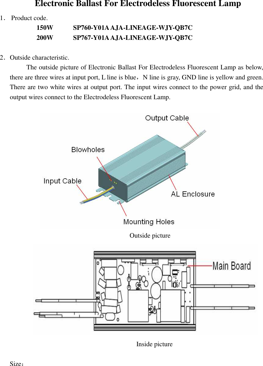 Electronic Ballast For Electrodeless Fluorescent Lamp   1． Product code. 150W            SP760-Y01A AJA-LINEAGE-WJY-QB7C   200W            SP767-Y01A AJA-LINEAGE-WJY-QB7C         2．Outside characteristic. The outside picture of Electronic Ballast For Electrodeless Fluorescent Lamp as below, there are three wires at input port, L line is blue，N line is gray, GND line is yellow and green. There are two white wires at output port. The input wires connect to the power grid, and the output wires connect to the Electrodeless Fluorescent Lamp.                                                                                 Outside picture                                                                                    Inside picture  Size： 