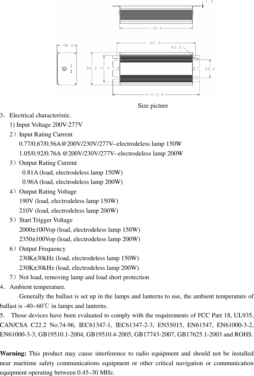                                                                                                                          Size picture 3．Electrical characteristic.       1) Input Voltage 200V-277V    2）Input Rating Current 0.77/0.67/0.56A@200V/230V/277V--electrodeless lamp 150W 1.05/0.92/0.76A @200V/230V/277V--electrodeless lamp 200W    3）Output Rating Current 0.81A (load, electrodeless lamp 150W) 0.96A (load, electrodeless lamp 200W)    4）Output Rating Voltage 190V (load, electrodeless lamp 150W) 210V (load, electrodeless lamp 200W)    5）Start Trigger Voltage 2000±100Vop (load, electrodeless lamp 150W) 2350±100Vop (load, electrodeless lamp 200W)    6）Output Frequency 230K±30kHz (load, electrodeless lamp 150W) 230K±30kHz (load, electrodeless lamp 200W) 7）Not load, removing lamp and load short protection 4．Ambient temperature. Generally the ballast is set up in the lamps and lanterns to use, the ambient temperature of ballast is -40--60℃ in lamps and lanterns. 5.    Those devices have been evaluated to comply with the requirements of FCC Part 18, UL935, CAN/CSA  C22.2  No.74-96,  IEC61347-1,  IEC61347-2-3,  EN55015,  EN61547,  EN61000-3-2, EN61000-3-3, GB19510.1-2004, GB19510.4-2005, GB17743-2007, GB17625.1-2003 and ROHS.  Warning: This product may cause interference to radio equipment and should not  be installed near  maritime  safety communications equipment or other critical  navigation or communication equipment operating between 0.45–30 MHz. 