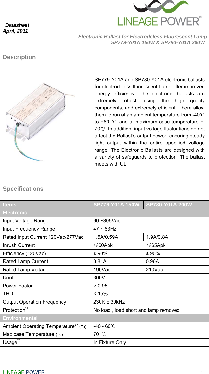  Datasheet                                                       April, 2011                      Electronic Ballast for Electrodeless Fluorescent Lamp              SP779-Y01A 150W &amp; SP780-Y01A 200W LINEAGE POWER                                                              1 Description      Specifications  Items  SP779-Y01A 150W  SP780-Y01A 200W Electronic  Input Voltage Range  90 ~305Vac Input Frequency Range  47 ~ 63Hz Rated Input Current 120Vac/277Vac  1.5A/0.59A  1.9A/0.8A Inrush Current  ≤60Apk  ≤65Apk Efficiency (120Vac)  ≥ 90%  ≥ 90% Rated Lamp Current  0.81A  0.96A Rated Lamp Voltage  190Vac  210Vac Uout 300V Power Factor  &gt; 0.95 THD &lt; 15% Output Operation Frequency  230K ± 30kHz Protection*1  No load , load short and lamp removed Environmental Ambient Operating Temperature*2 (Ta) -40 - 60℃ Max case Temperature (Tc) 70  ℃ Usage*3  In Fixture Only   SP779-Y01A and SP780-Y01A electronic ballasts for electrodeless fluorescent Lamp offer improved energy efficiency. The electronic ballasts are extremely robust, using the high quality components, and extremely efficient. There allow them to run at an ambient temperature from -40℃ to +60  ℃  and at maximum case temperature of 70℃. In addition, input voltage fluctuations do not affect the Ballast’s output power, ensuring steady light output within the entire specified voltage range. The Electronic Ballasts are designed with a variety of safeguards to protection. The ballast meets with UL. 