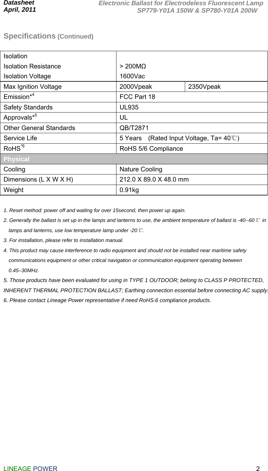  Datasheet                                                               April, 2011                       LINEAGE POWER                                                                2Electronic Ballast for Electrodeless Fluorescent Lamp             SP779-Y01A 150W &amp; SP780-Y01A 200W  Specifications (Continued)  Isolation  Isolation Resistance Isolation Voltage  &gt; 200MΩ 1600Vac  Max Ignition Voltage  2000Vpeak  2350Vpeak Emission*4  FCC Part 18   Safety Standards  UL935 Approvals*5 UL Other General Standards  QB/T2871 Service Life  5 Years    (Rated Input Voltage, Ta= 40℃) RoHS*6  RoHS 5/6 Compliance Physical    Cooling Nature Cooling Dimensions (L X W X H)  212.0 X 89.0 X 48.0 mm Weight 0.91kg  1. Reset method: power off and waiting for over 15second, then power up again. 2. Generally the ballast is set up in the lamps and lanterns to use, the ambient temperature of ballast is -40--60℃ in lamps and lanterns, use low temperature lamp under -20℃. 3. For installation, please refer to installation manual.   4. This product may cause interference to radio equipment and should not be installed near maritime safety communications equipment or other critical navigation or communication equipment operating between 0.45–30MHz. 5. Those products have been evaluated for using in TYPE 1 OUTDOOR; belong to CLASS P PROTECTED, INHERENT THERMAL PROTECTION BALLAST; Earthing connection essential before connecting AC supply. 6. Please contact Lineage Power representative if need RoHS 6 compliance products.                