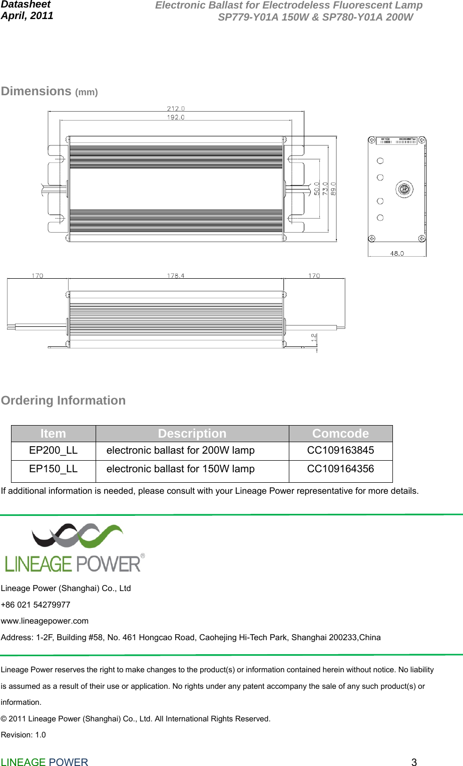  Datasheet                                                               April, 2011                       LINEAGE POWER                                                                3Electronic Ballast for Electrodeless Fluorescent Lamp             SP779-Y01A 150W &amp; SP780-Y01A 200W    Dimensions (mm)    Ordering Information  Item  Description  Comcode EP200_LL  electronic ballast for 200W lamp  CC109163845 EP150_LL  electronic ballast for 150W lamp  CC109164356 If additional information is needed, please consult with your Lineage Power representative for more details.   Lineage Power (Shanghai) Co., Ltd +86 021 54279977 www.lineagepower.com Address: 1-2F, Building #58, No. 461 Hongcao Road, Caohejing Hi-Tech Park, Shanghai 200233,China  Lineage Power reserves the right to make changes to the product(s) or information contained herein without notice. No liability is assumed as a result of their use or application. No rights under any patent accompany the sale of any such product(s) or information. © 2011 Lineage Power (Shanghai) Co., Ltd. All International Rights Reserved. Revision: 1.0 