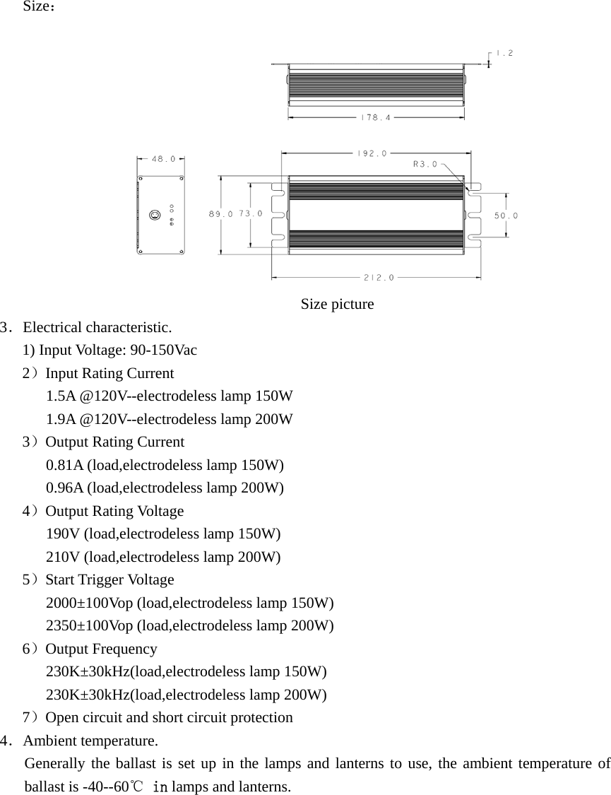  Size：                                                            Size picture 3．Electrical characteristic. 1) Input Voltage: 90-150Vac 2）Input Rating Current 1.5A @120V--electrodeless lamp 150W 1.9A @120V--electrodeless lamp 200W 3）Output Rating Current 0.81A (load,electrodeless lamp 150W) 0.96A (load,electrodeless lamp 200W) 4）Output Rating Voltage 190V (load,electrodeless lamp 150W) 210V (load,electrodeless lamp 200W) 5）Start Trigger Voltage 2000±100Vop (load,electrodeless lamp 150W) 2350±100Vop (load,electrodeless lamp 200W) 6）Output Frequency 230K±30kHz(load,electrodeless lamp 150W) 230K±30kHz(load,electrodeless lamp 200W) 7）Open circuit and short circuit protection 4．Ambient temperature. Generally the ballast is set up in the lamps and lanterns to use, the ambient temperature of ballast is -40--60℃ in lamps and lanterns. 