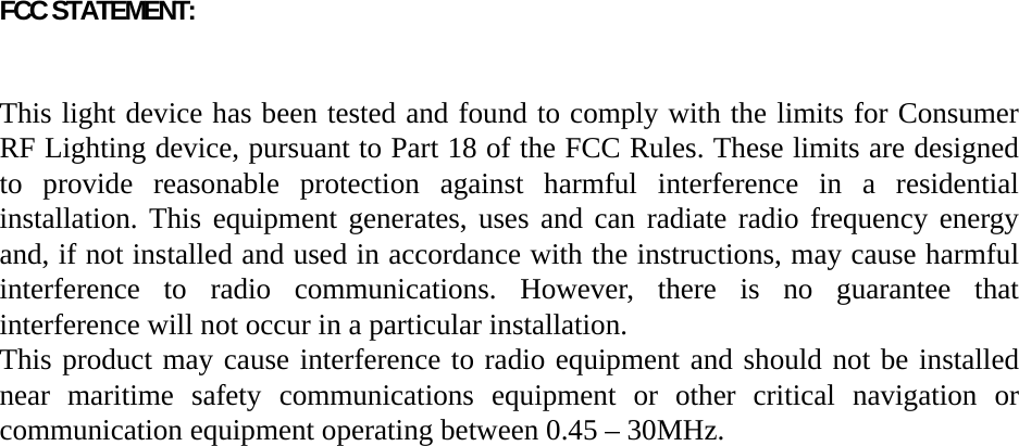 FCC STATEMENT:    This light device has been tested and found to comply with the limits for Consumer RF Lighting device, pursuant to Part 18 of the FCC Rules. These limits are designed to provide reasonable protection against harmful interference in a residential installation. This equipment generates, uses and can radiate radio frequency energy and, if not installed and used in accordance with the instructions, may cause harmful interference to radio communications. However, there is no guarantee that interference will not occur in a particular installation. This product may cause interference to radio equipment and should not be installed near maritime safety communications equipment or other critical navigation or communication equipment operating between 0.45 – 30MHz.  