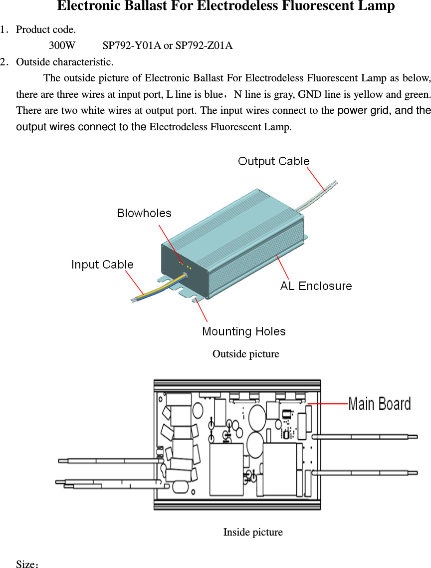 Electronic Ballast For Electrodeless Fluorescent Lamp   1．Product code.          300W        SP792-Y01A or SP792-Z01A 2．Outside characteristic. The outside picture of Electronic Ballast For Electrodeless Fluorescent Lamp as below, there are three wires at input port, L line is blue，N line is gray, GND line is yellow and green. There are two white wires at output port. The input wires connect to the power grid, and the output wires connect to the Electrodeless Fluorescent Lamp.                                                                                       Outside picture                                                                                    Inside picture  Size：                                  