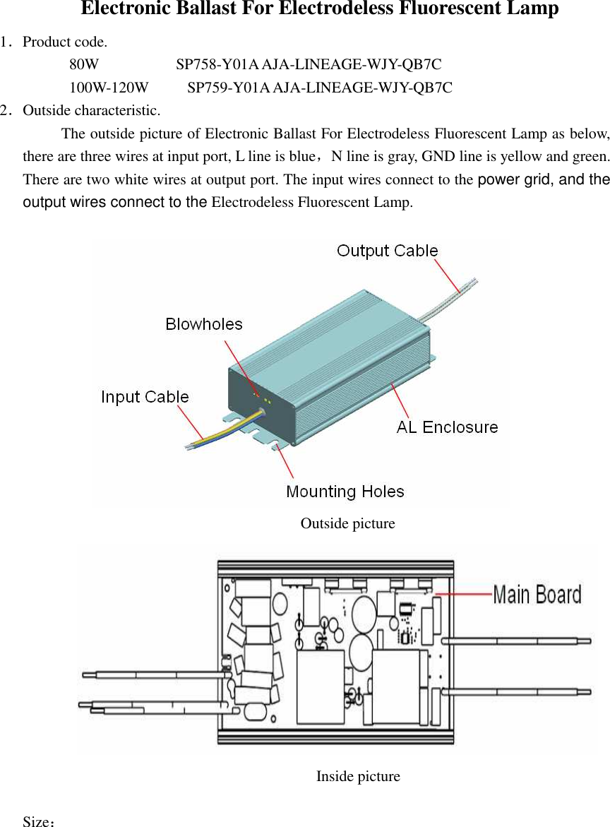 Electronic Ballast For Electrodeless Fluorescent Lamp   1．Product code.          80W              SP758-Y01A AJA-LINEAGE-WJY-QB7C 100W-120W          SP759-Y01A AJA-LINEAGE-WJY-QB7C 2．Outside characteristic. The outside picture of Electronic Ballast For Electrodeless Fluorescent Lamp as below, there are three wires at input port, L line is blue，N line is gray, GND line is yellow and green. There are two white wires at output port. The input wires connect to the power grid, and the output wires connect to the Electrodeless Fluorescent Lamp.                                                                                       Outside picture                                                                                    Inside picture  Size： 