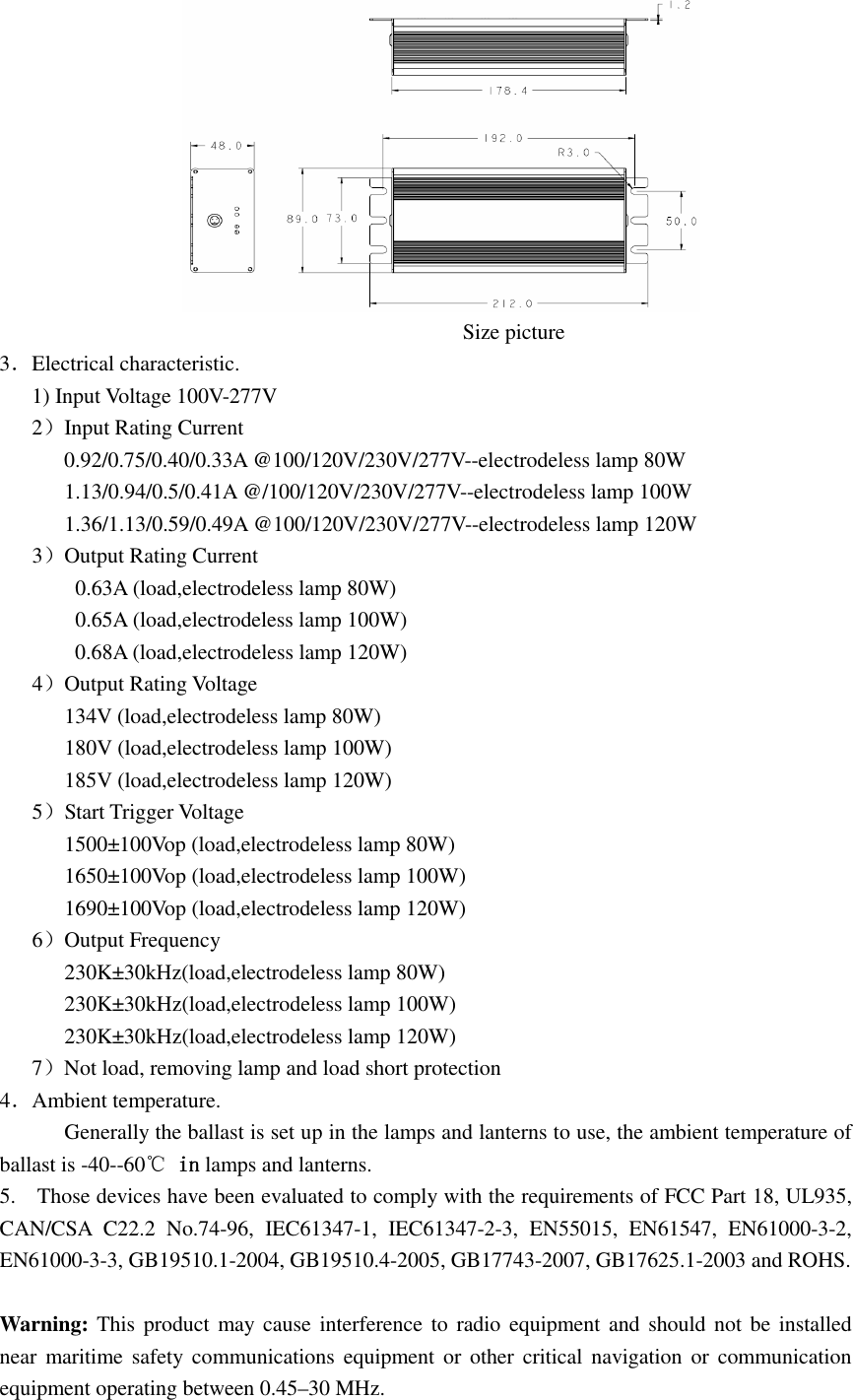                                                                                                                          Size picture 3．Electrical characteristic.       1) Input Voltage 100V-277V    2）Input Rating Current             0.92/0.75/0.40/0.33A @100/120V/230V/277V--electrodeless lamp 80W 1.13/0.94/0.5/0.41A @/100/120V/230V/277V--electrodeless lamp 100W 1.36/1.13/0.59/0.49A @100/120V/230V/277V--electrodeless lamp 120W    3）Output Rating Current               0.63A (load,electrodeless lamp 80W)               0.65A (load,electrodeless lamp 100W) 0.68A (load,electrodeless lamp 120W)    4）Output Rating Voltage             134V (load,electrodeless lamp 80W) 180V (load,electrodeless lamp 100W) 185V (load,electrodeless lamp 120W)    5）Start Trigger Voltage             1500±100Vop (load,electrodeless lamp 80W) 1650±100Vop (load,electrodeless lamp 100W) 1690±100Vop (load,electrodeless lamp 120W)    6）Output Frequency             230K±30kHz(load,electrodeless lamp 80W) 230K±30kHz(load,electrodeless lamp 100W) 230K±30kHz(load,electrodeless lamp 120W) 7）Not load, removing lamp and load short protection 4．Ambient temperature. Generally the ballast is set up in the lamps and lanterns to use, the ambient temperature of ballast is -40--60℃ inininin lamps and lanterns. 5.    Those devices have been evaluated to comply with the requirements of FCC Part 18, UL935, CAN/CSA  C22.2  No.74-96,  IEC61347-1,  IEC61347-2-3,  EN55015,  EN61547,  EN61000-3-2, EN61000-3-3, GB19510.1-2004, GB19510.4-2005, GB17743-2007, GB17625.1-2003 and ROHS.  Warning: This product may cause interference to radio equipment and should not be installed near  maritime  safety  communications equipment or other critical navigation or  communication equipment operating between 0.45–30 MHz. 