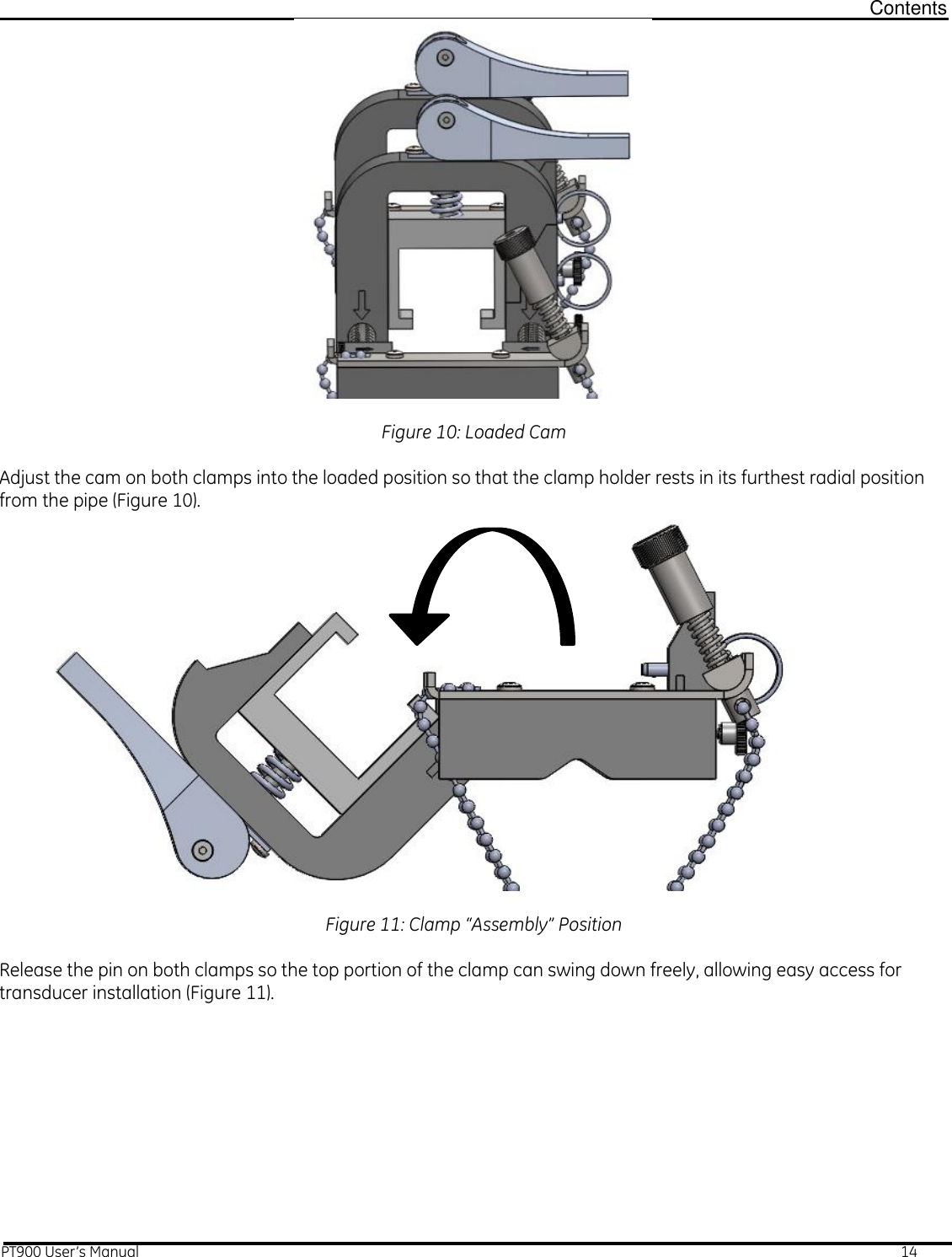  Contents PT900 User’s Manual                                                                                                                                                                                                                14   Figure 10: Loaded Cam  Adjust the cam on both clamps into the loaded position so that the clamp holder rests in its furthest radial position from the pipe (Figure 10).              Figure 11: Clamp “Assembly” Position  Release the pin on both clamps so the top portion of the clamp can swing down freely, allowing easy access for transducer installation (Figure 11).  