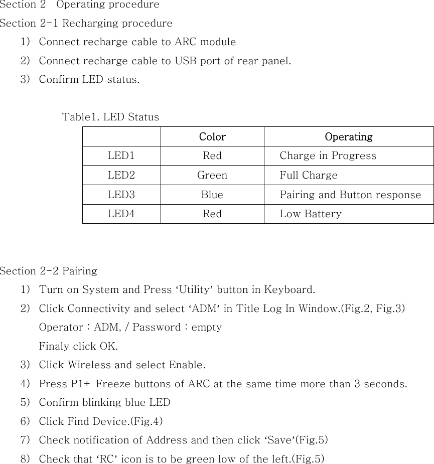 Section 2    Operating procedure Section 2-1 Recharging procedure 1) Connect recharge cable to ARC module 2) Connect recharge cable to USB port of rear panel. 3) Confirm LED status.  Table1. LED Status   Color  Operating LED1  Red  Charge in Progress LED2  Green  Full Charge LED3  Blue  Pairing and Button response LED4  Red  Low Battery   Section 2-2 Pairing 1) Turn on System and Press ‘Utility’ button in Keyboard. 2) Click Connectivity and select ‘ADM’ in Title Log In Window.(Fig.2, Fig.3) Operator : ADM, / Password : empty Finaly click OK. 3) Click Wireless and select Enable. 4) Press P1+ Freeze buttons of ARC at the same time more than 3 seconds. 5) Confirm blinking blue LED 6) Click Find Device.(Fig.4) 7) Check notification of Address and then click ‘Save’(Fig.5) 8) Check that ‘RC’ icon is to be green low of the left.(Fig.5) 