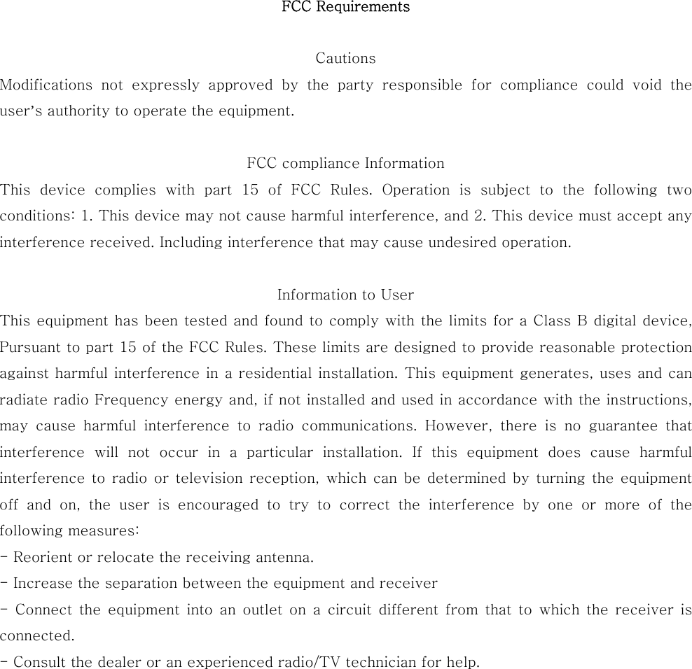 FCC Requirements  Cautions    Modifications  not  expressly  approved  by  the  party  responsible  for  compliance  could  void  the user’s authority to operate the equipment.  FCC compliance Information   This  device  complies  with  part  15 of FCC Rules. Operation is subject to the following two conditions: 1. This device may not cause harmful interference, and 2. This device must accept any interference received. Including interference that may cause undesired operation.  Information to User   This equipment has been tested and found to comply with the limits for a Class B digital device, Pursuant to part 15 of the FCC Rules. These limits are designed to provide reasonable protection against harmful interference in a residential installation. This equipment generates, uses and can radiate radio Frequency energy and, if not installed and used in accordance with the instructions, may cause harmful interference to radio communications. However,  there  is  no  guarantee  that interference  will  not  occur  in  a  particular  installation.  If  this equipment does cause harmful interference to radio or television reception, which  can  be  determined by turning the equipment off  and  on,  the  user  is  encouraged  to  try  to  correct  the  interference  by  one  or  more  of  the following measures:   - Reorient or relocate the receiving antenna.   - Increase the separation between the equipment and receiver   - Connect the equipment into an outlet on a circuit different from that  to  which  the  receiver  is connected.   - Consult the dealer or an experienced radio/TV technician for help. 