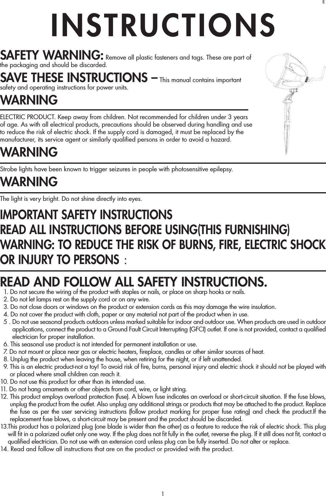 1SAFETY WARNING: Remove all plastic fasteners and tags. These are part of the packaging and should be discarded.SAVE THESE INSTRUCTIONS – This manual contains important safety and operating instructions for power units.WARNINGELECTRIC PRODUCT. Keep away from children. Not recommended for children under 3 years of age. As with all electrical products, precautions should be observed during handling and use to reduce the risk of electric shock. If the supply cord is damaged, it must be replaced by the manufacturer, its service agent or similarly qualiﬁed persons in order to avoid a hazard.WARNINGStrobe lights have been known to trigger seizures in people with photosensitive epilepsy.WARNINGThe light is very bright. Do not shine directly into eyes.IMPORTANT SAFETY INSTRUCTIONS READ ALL INSTRUCTIONS BEFORE USING(THIS FURNISHING)WARNING: TO REDUCE THE RISK OF BURNS, FIRE, ELECTRIC SHOCK OR INJURY TO PERSONS ： READ AND FOLLOW ALL SAFETY INSTRUCTIONS.  1. Do not secure the wiring of the product with staples or nails, or place on sharp hooks or nails.  2. Do not let lamps rest on the supply cord or on any wire.  3. Do not close doors or windows on the product or extension cords as this may damage the wire insulation.  4. Do not cover the product with cloth, paper or any material not part of the product when in use.  5 .  Do not use seasonal products outdoors unless marked suitable for indoor and outdoor use. When products are used in outdoor applications, connect the product to a Ground Fault Circuit Interrupting (GFCI) outlet. If one is not provided, contact a qualiﬁed electrician for proper installation.  6. This seasonal use product is not intended for permanent installation or use.  7. Do not mount or place near gas or electric heaters, ﬁreplace, candles or other similar sources of heat.  8. Unplug the product when leaving the house, when retiring for the night, or if left unattended.  9.  This is an electric product-not a toy! To avoid risk of ﬁre, burns, personal injury and electric shock it should not be played with or placed where small children can reach it.10. Do not use this product for other than its intended use.11. Do not hang ornaments or other objects from cord, wire, or light string.12.  This product employs overload protection (fuse). A blown fuse indicates an overload or short-circuit situation. If the fuse blows, unplug the product from the outlet. Also unplug any additional strings or products that may be attached to the product. Replace the fuse as per the user servicing instructions (follow product marking for proper fuse rating) and check the product.If the replacement fuse blows, a short-circuit may be present and the product should be discarded.13.  This product has a polarized plug (one blade is wider than the other) as a feature to reduce the risk of electric shock. This plug will ﬁt in a polarized outlet only one way. If the plug does not ﬁt fully in the outlet, reverse the plug. If it still does not ﬁt, contact a qualiﬁed electrician. Do not use with an extension cord unless plug can be fully inserted. Do not alter or replace.14.  Read and follow all instructions that are on the product or provided with the product.INSTRUCTIONSE