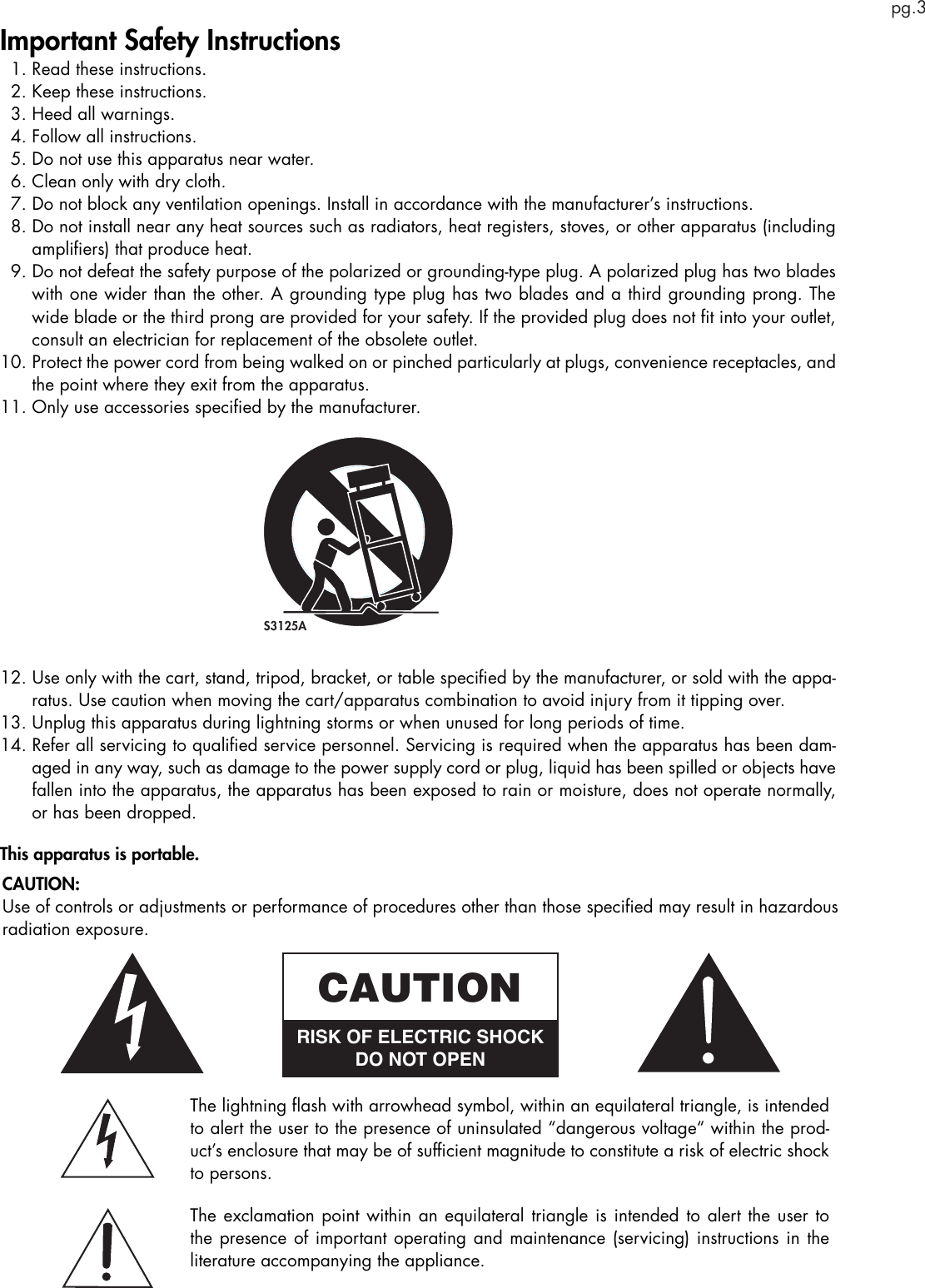 pg.3Important Safety Instructions  1. Read these instructions.  2. Keep these instructions.  3. Heed all warnings.  4. Follow all instructions.  5. Do not use this apparatus near water.  6. Clean only with dry cloth.  7.  Do not block any ventilation openings. Install in accordance with the manufacturer’s instructions.  8.  Do not install near any heat sources such as radiators, heat registers, stoves, or other apparatus (including ampliﬁers) that produce heat.  9.  Do not defeat the safety purpose of the polarized or grounding-type plug. A polarized plug has two blades with one wider than the other. A grounding type plug has two blades and a third grounding prong. The wide blade or the third prong are provided for your safety. If the provided plug does not ﬁt into your outlet, consult an electrician for replacement of the obsolete outlet.10.  Protect the power cord from being walked on or pinched particularly at plugs, convenience receptacles, and the point where they exit from the apparatus.11. Only use accessories speciﬁed by the manufacturer.12.  Use only with the cart, stand, tripod, bracket, or table speciﬁed by the manufacturer, or sold with the appa-ratus. Use caution when moving the cart/apparatus combination to avoid injury from it tipping over.13. Unplug this apparatus during lightning storms or when unused for long periods of time.14.  Refer all servicing to qualiﬁed service personnel. Servicing is required when the apparatus has been dam-aged in any way, such as damage to the power supply cord or plug, liquid has been spilled or objects have fallen into the apparatus, the apparatus has been exposed to rain or moisture, does not operate normally, or has been dropped.This apparatus is portable. S3125AThe lightning ﬂash with arrowhead symbol, within an equilateral triangle, is intended to alert the user to the presence of uninsulated “dangerous voltage“ within the prod-uct’s enclosure that may be of sufﬁcient magnitude to constitute a risk of electric shock to persons.The exclamation point within an equilateral triangle is intended to alert the user to the presence of important operating and maintenance (servicing) instructions in the literature accompanying the appliance.CAUTIONRISK OF ELECTRIC SHOCKDO NOT OPENCAUTION:Use of controls or adjustments or performance of procedures other than those speciﬁed may result in hazardous radiation exposure.