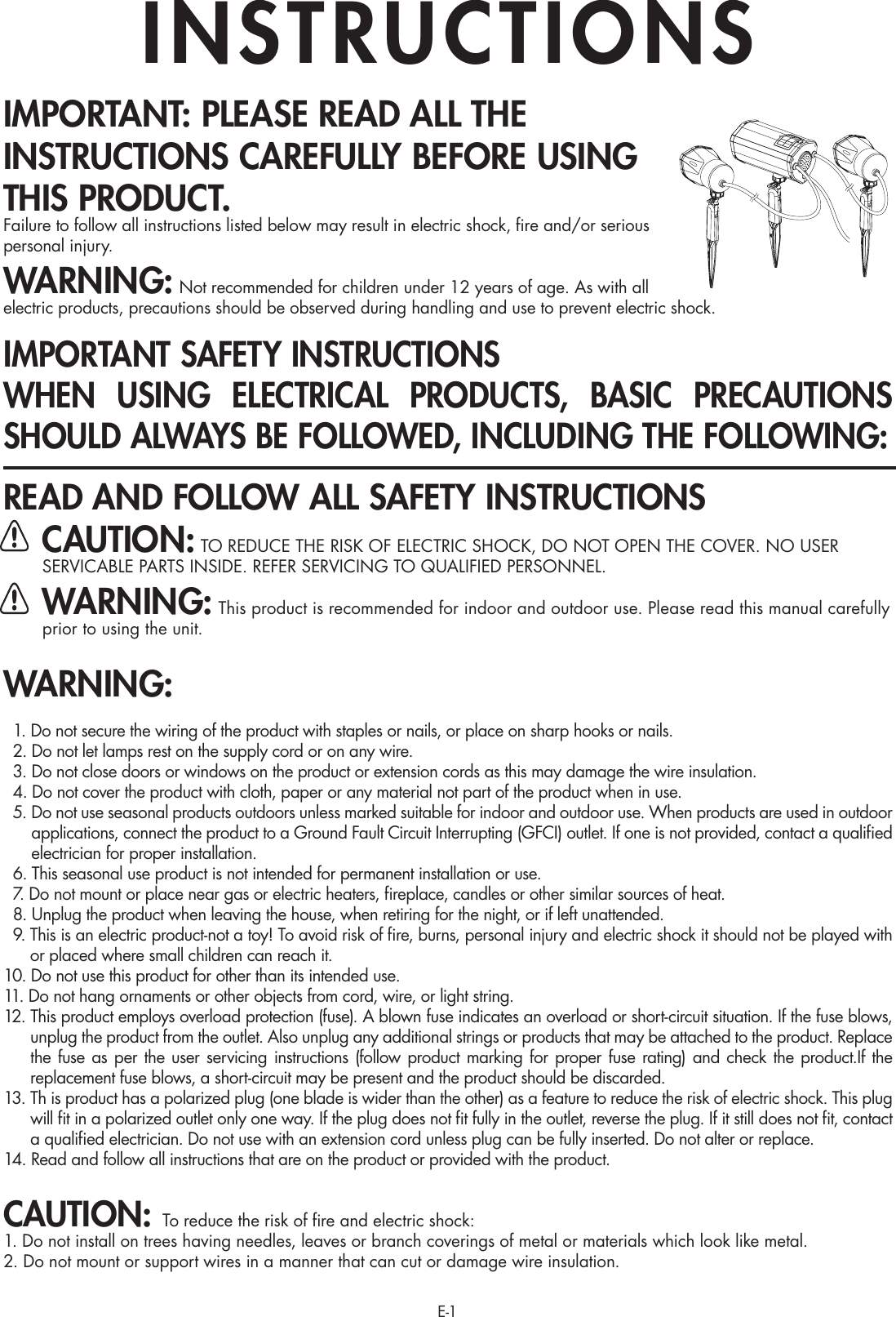 E-1IMPORTANT: PLEASE READ ALL THE INSTRUCTIONS CAREFULLY BEFORE USING THIS PRODUCT.Failure to follow all instructions listed below may result in electric shock, ﬁre and/or serious personal injury.WARNING: Not recommended for children under 12 years of age. As with all electric products, precautions should be observed during handling and use to prevent electric shock.IMPORTANT SAFETY INSTRUCTIONSWHEN USING ELECTRICAL PRODUCTS, BASIC PRECAUTIONS SHOULD ALWAYS BE FOLLOWED, INCLUDING THE FOLLOWING:READ AND FOLLOW ALL SAFETY INSTRUCTIONS CAUTION: TO REDUCE THE RISK OF ELECTRIC SHOCK, DO NOT OPEN THE COVER. NO USER SERVICABLE PARTS INSIDE. REFER SERVICING TO QUALIFIED PERSONNEL. WARNING: This product is recommended for indoor and outdoor use. Please read this manual carefully      prior to using the unit.WARNING:  1. Do not secure the wiring of the product with staples or nails, or place on sharp hooks or nails.  2. Do not let lamps rest on the supply cord or on any wire.  3. Do not close doors or windows on the product or extension cords as this may damage the wire insulation.  4. Do not cover the product with cloth, paper or any material not part of the product when in use.  5.  Do not use seasonal products outdoors unless marked suitable for indoor and outdoor use. When products are used in outdoor applications, connect the product to a Ground Fault Circuit Interrupting (GFCI) outlet. If one is not provided, contact a qualiﬁed electrician for proper installation.  6.  This seasonal use product is not intended for permanent installation or use.  7.  Do not mount or place near gas or electric heaters, ﬁreplace, candles or other similar sources of heat.  8.  Unplug the product when leaving the house, when retiring for the night, or if left unattended.  9.  This is an electric product-not a toy! To avoid risk of ﬁre, burns, personal injury and electric shock it should not be played with or placed where small children can reach it.10.  Do not use this product for other than its intended use.11. Do not hang ornaments or other objects from cord, wire, or light string.12.  This product employs overload protection (fuse). A blown fuse indicates an overload or short-circuit situation. If the fuse blows, unplug the product from the outlet. Also unplug any additional strings or products that may be attached to the product. Replace the fuse as per the user servicing instructions (follow product marking for proper fuse rating) and check the product.If the replacement fuse blows, a short-circuit may be present and the product should be discarded.13.  Th is product has a polarized plug (one blade is wider than the other) as a feature to reduce the risk of electric shock. This plug will ﬁt in a polarized outlet only one way. If the plug does not ﬁt fully in the outlet, reverse the plug. If it still does not ﬁt, contact a qualiﬁed electrician. Do not use with an extension cord unless plug can be fully inserted. Do not alter or replace.14. Read and follow all instructions that are on the product or provided with the product.CAUTION: To reduce the risk of ﬁre and electric shock:1. Do not install on trees having needles, leaves or branch coverings of metal or materials which look like metal. 2. Do not mount or support wires in a manner that can cut or damage wire insulation.INSTRUCTIONS