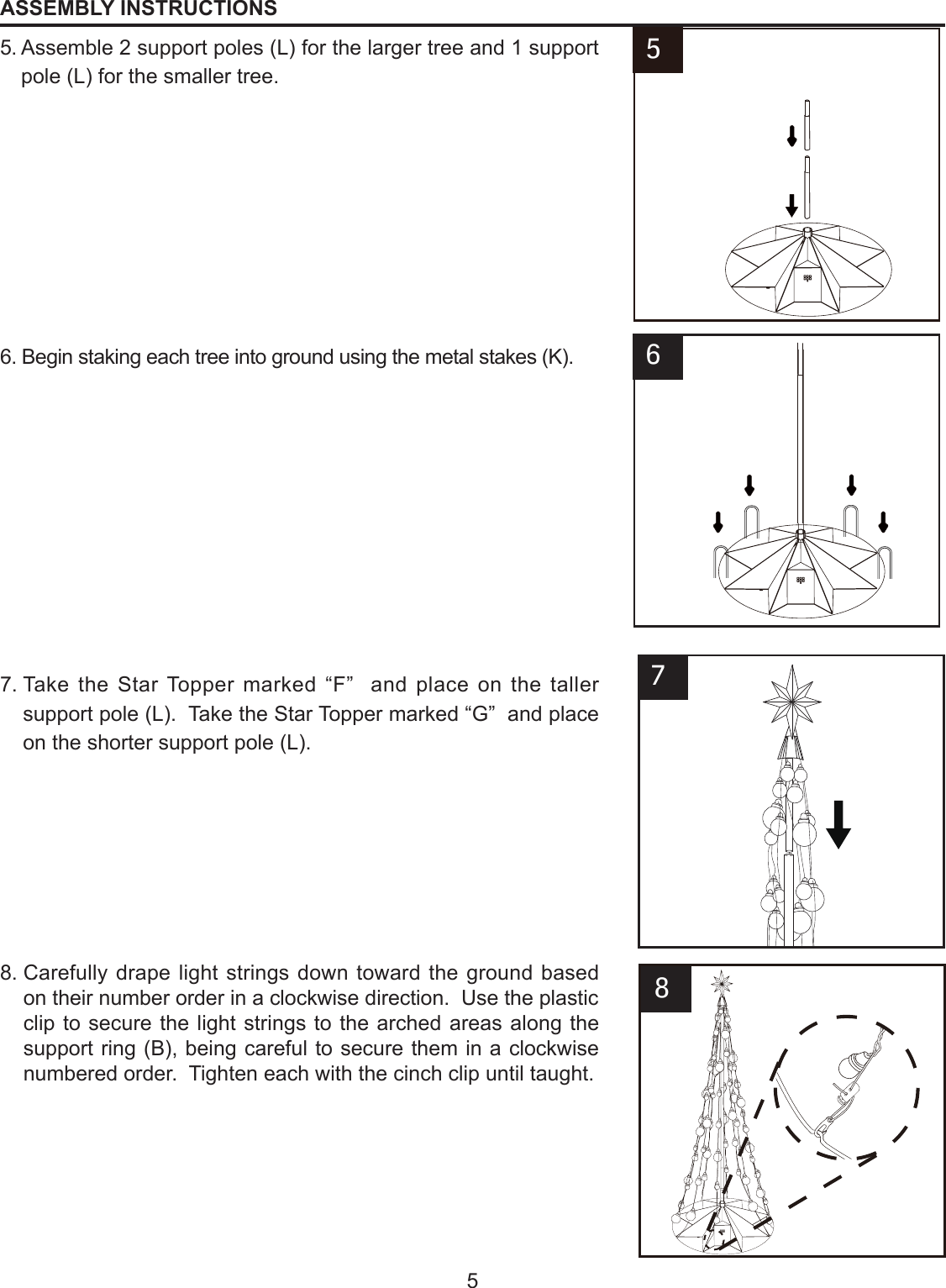 55.  Assemble 2 support poles (L) for the larger tree and 1 support pole (L) for the smaller tree.6.  Begin staking each tree into ground using the metal stakes (K).7.  Take the Star Topper marked “F”  and place on the taller support pole (L).  Take the Star Topper marked “G”  and place on the shorter support pole (L).8.  Carefully drape light strings down toward the ground based on their number order in a clockwise direction.  Use the plastic clip to secure the light strings to the arched areas along the support ring (B), being careful to secure them in a clockwise numbered order.  Tighten each with the cinch clip until taught.6F78ASSEMBLY INSTRUCTIONS5