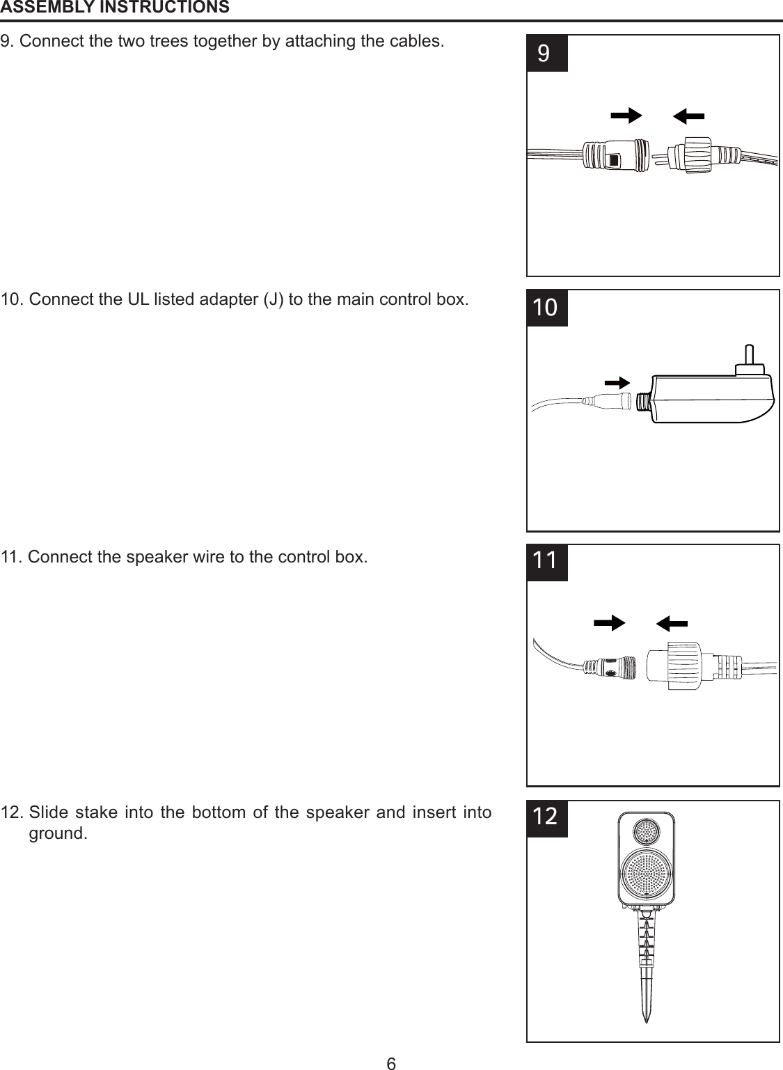 6ASSEMBLY INSTRUCTIONS899. Connect the two trees together by attaching the cables.10. Connect the UL listed adapter (J) to the main control box.81011. Connect the speaker wire to the control box.81212.  Slide stake into the bottom of the speaker and insert into ground.811