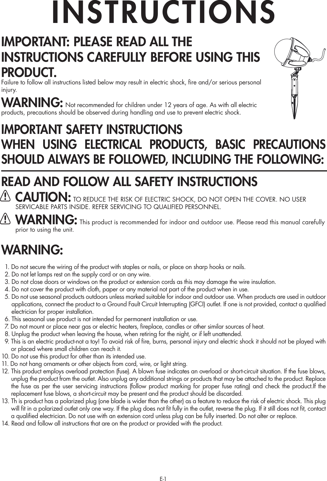 E-1IMPORTANT: PLEASE READ ALL THE INSTRUCTIONS CAREFULLY BEFORE USING THIS PRODUCT.Failure to follow all instructions listed below may result in electric shock, ﬁre and/or serious personal injury.WARNING: Not recommended for children under 12 years of age. As with all electric products, precautions should be observed during handling and use to prevent electric shock.IMPORTANT SAFETY INSTRUCTIONSWHEN USING ELECTRICAL PRODUCTS, BASIC PRECAUTIONS SHOULD ALWAYS BE FOLLOWED, INCLUDING THE FOLLOWING:READ AND FOLLOW ALL SAFETY INSTRUCTIONS CAUTION: TO REDUCE THE RISK OF ELECTRIC SHOCK, DO NOT OPEN THE COVER. NO USER SERVICABLE PARTS INSIDE. REFER SERVICING TO QUALIFIED PERSONNEL. WARNING: This product is recommended for indoor and outdoor use. Please read this manual carefully      prior to using the unit.WARNING:  1. Do not secure the wiring of the product with staples or nails, or place on sharp hooks or nails.  2. Do not let lamps rest on the supply cord or on any wire.  3. Do not close doors or windows on the product or extension cords as this may damage the wire insulation.  4. Do not cover the product with cloth, paper or any material not part of the product when in use.  5.  Do not use seasonal products outdoors unless marked suitable for indoor and outdoor use. When products are used in outdoor applications, connect the product to a Ground Fault Circuit Interrupting (GFCI) outlet. If one is not provided, contact a qualiﬁed electrician for proper installation.  6.  This seasonal use product is not intended for permanent installation or use.  7.  Do not mount or place near gas or electric heaters, ﬁreplace, candles or other similar sources of heat.  8.  Unplug the product when leaving the house, when retiring for the night, or if left unattended.  9.  This is an electric product-not a toy! To avoid risk of ﬁre, burns, personal injury and electric shock it should not be played with or placed where small children can reach it.10.  Do not use this product for other than its intended use.11. Do not hang ornaments or other objects from cord, wire, or light string.12.  This product employs overload protection (fuse). A blown fuse indicates an overload or short-circuit situation. If the fuse blows, unplug the product from the outlet. Also unplug any additional strings or products that may be attached to the product. Replace the fuse as per the user servicing instructions (follow product marking for proper fuse rating) and check the product.If the replacement fuse blows, a short-circuit may be present and the product should be discarded.13.  Th is product has a polarized plug (one blade is wider than the other) as a feature to reduce the risk of electric shock. This plug will ﬁt in a polarized outlet only one way. If the plug does not ﬁt fully in the outlet, reverse the plug. If it still does not ﬁt, contact a qualiﬁed electrician. Do not use with an extension cord unless plug can be fully inserted. Do not alter or replace.14. Read and follow all instructions that are on the product or provided with the product.INSTRUCTIONS