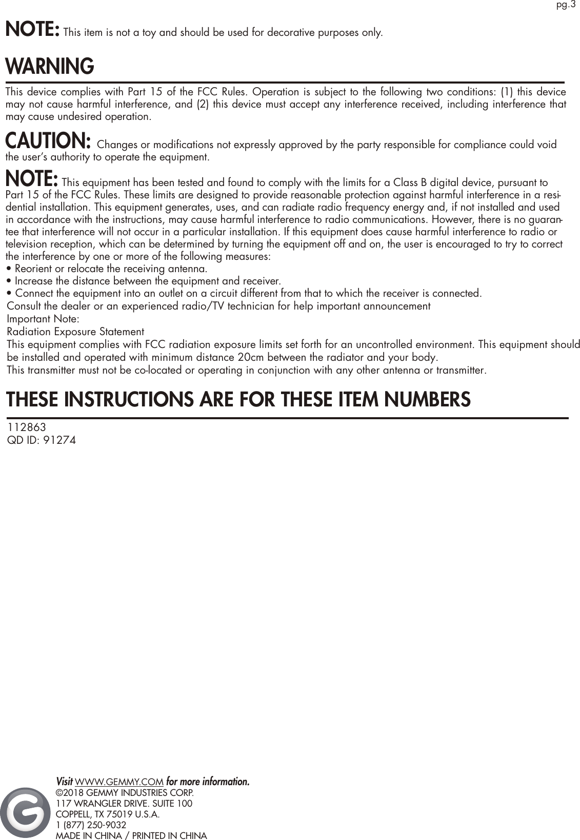 pg.3THESE INSTRUCTIONS ARE FOR THESE ITEM NUMBERS NOTE: This item is not a toy and should be used for decorative purposes only.WARNINGThis device complies with Part 15 of the FCC Rules. Operation is subject to the following two conditions: (1) this device may not cause harmful interference, and (2) this device must accept any interference received, including interference that may cause undesired operation.CAUTION: Changes or modiﬁcations not expressly approved by the party responsible for compliance could void the user’s authority to operate the equipment.NOTE: This equipment has been tested and found to comply with the limits for a Class B digital device, pursuant to Part 15 of the FCC Rules. These limits are designed to provide reasonable protection against harmful interference in a resi-dential installation. This equipment generates, uses, and can radiate radio frequency energy and, if not installed and used in accordance with the instructions, may cause harmful interference to radio communications. However, there is no guaran-tee that interference will not occur in a particular installation. If this equipment does cause harmful interference to radio or television reception, which can be determined by turning the equipment off and on, the user is encouraged to try to correct the interference by one or more of the following measures:•  Reorient or relocate the receiving antenna.• Increase the distance between the equipment and receiver. 112863QD ID: 91274  Visit WWW.GEMMY.COM for more information.©2018 GEMMY INDUSTRIES CORP.117 WRANGLER DRIVE. SUITE 100COPPELL, TX 75019 U.S.A.1 (877) 250-9032MADE IN CHINA / PRINTED IN CHINA• Connect the equipment into an outlet on a circuit different from that to which the receiver is connected.Consult the dealer or an experienced radio/TV technician for help important announcement Important Note:Radiation Exposure StatementThis equipment complies with FCC radiation exposure limits set forth for an uncontrolled environment. This equipment should be installed and operated with minimum distance 20cm between the radiator and your body. This transmitter must not be co-located or operating in conjunction with any other antenna or transmitter.