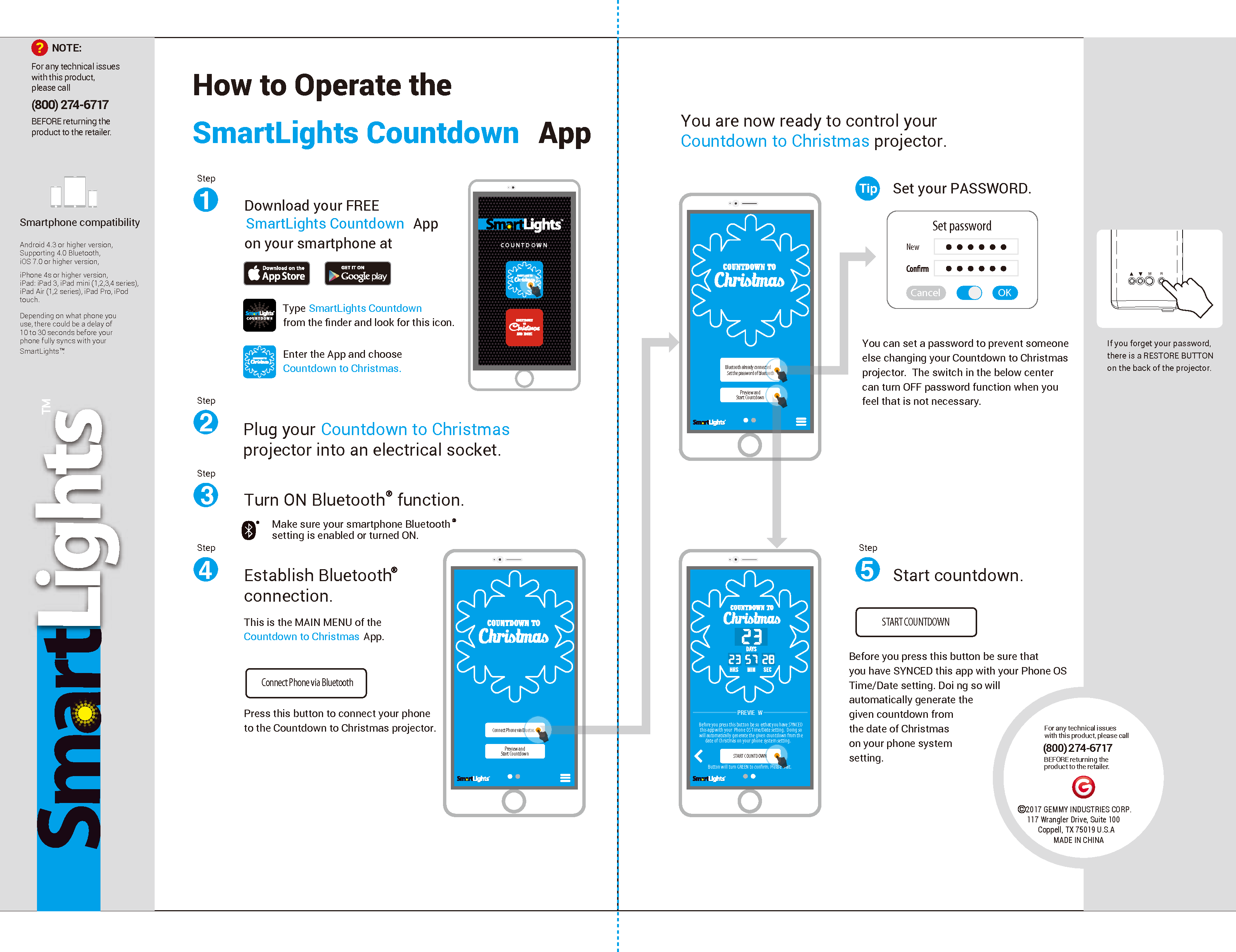 Make sure your smartphone Bluetoothsetting is enabled or turned ON. Download your FREE SmartLights Countdown  Appon your smartphone at: Type SmartLights Countdown  from the ﬁnder and look for this icon.Enter the App and choosePlug your Countdown to Christmas projector into an electrical socket.Turn ON Bluetooth  function.Step1Step2Step3Step4How to Operate theSmartLights Countdown AppThis is the MAIN MENU of the Countdown to Christmas App. Press this button to connect your phone to the Countdown to Christmas projector.Preview andStart CountdownConnect Phone via BluetoothConnect Phone via Bluetooth Preview andStart CountdownBluetooth already connectedSet the password of bluetoothYou are now ready to control your Countdown to Christmas projector. Set your PASSWORD.NewCancelSet passwordOK You can set a password to prevent someone else changing your Countdown to Christmasprojector.  The switch in the below center can turn OFF password function when you feel that is not necessary.If you forget your password, there is a RESTORE BUTTON on the back of the projector.    PREVIE WBefore you press this button be su re that you have SYNCED this app with your  Phone OS Time/Date setting.  Doing so  will automatically generate the given countdown from the date of Christmas on your phone system setting. START COUNTDOWNButton will turn GREEN to conrm. Please wait.Step5TipStart countdown.Establish Bluetooth connection.Before you press this button be sure that you have SYNCED this app with your Phone OS Time/Date setting. Doi ng so will automatically generate the given countdown from the date of Christmas on your phone system setting.START COUNTDOWN      NOTE:For any technical issues with this product, please call: (800) 274-6717BEFORE returning the product to the retailer.?Android 4.3 or higher version,Supporting 4.0 Bluetooth,iOS 7.0 or higher version,iPhone 4s or higher version,iPad: iPad 3, iPad mini (1,2,3,4 series), iPad Air (1,2 series), iPad Pro, iPod touch.Smartphone compatibilityDepending on what phone you use, there could be a delay of 10 to 30 seconds before your phone fully syncs with your SmartLightsTM.     2017 GEMMY INDUSTRIES CORP.117 Wrangler Drive, Suite 100Coppell, TX 75019 U.S.AMADE IN CHINABEFORE returning the product to the retailer.For any technical issues with this product, please call:(800) 274-6717M RCountdown to Christmas.COUNTD O W N
